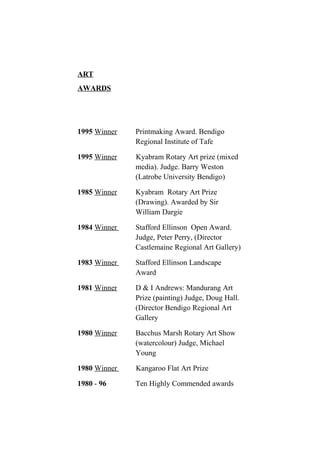 ART
AWARDS
1995 Winner Printmaking Award. Bendigo
Regional Institute of Tafe
1995 Winner Kyabram Rotary Art prize (mixed
media). Judge. Barry Weston
(Latrobe University Bendigo)
1985 Winner Kyabram Rotary Art Prize
(Drawing). Awarded by Sir
William Dargie
1984 Winner Stafford Ellinson Open Award.
Judge, Peter Perry, (Director
Castlemaine Regional Art Gallery)
1983 Winner Stafford Ellinson Landscape
Award
1981 Winner D & I Andrews: Mandurang Art
Prize (painting) Judge, Doug Hall.
(Director Bendigo Regional Art
Gallery
1980 Winner Bacchus Marsh Rotary Art Show
(watercolour) Judge, Michael
Young
1980 Winner Kangaroo Flat Art Prize
1980 - 96 Ten Highly Commended awards
 
