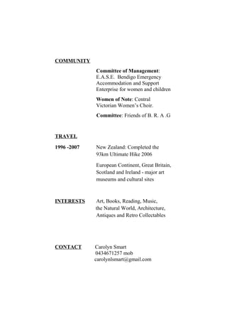 COMMUNITY
Committee of Management:
E.A.S.E. Bendigo Emergency
Accommodation and Support
Enterprise for women and children
Women of Note: Central
Victorian Women’s Choir.
Committee: Friends of B. R. A .G
TRAVEL
1996 -2007 New Zealand: Completed the
93km Ultimate Hike 2006
European Continent, Great Britain,
Scotland and Ireland - major art
museums and cultural sites
INTERESTS Art, Books, Reading, Music,
the Natural World, Architecture,
Antiques and Retro Collectables
CONTACT Carolyn Smart
0434671257 mob
carolynlsmart@gmail.com
 