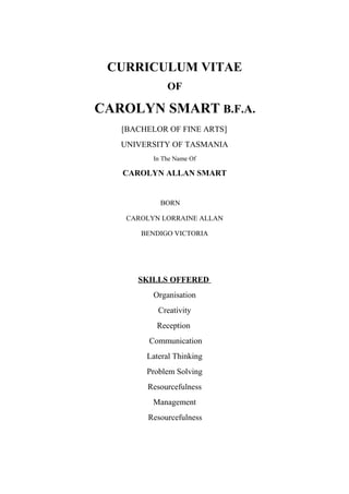 CURRICULUM VITAE
OF
CAROLYN SMART B.F.A.
[BACHELOR OF FINE ARTS]
UNIVERSITY OF TASMANIA
In The Name Of
CAROLYN ALLAN SMART
BORN
CAROLYN LORRAINE ALLAN
BENDIGO VICTORIA
SKILLS OFFERED
Organisation
Creativity
Reception
Communication
Lateral Thinking
Problem Solving
Resourcefulness
Management
Resourcefulness
 