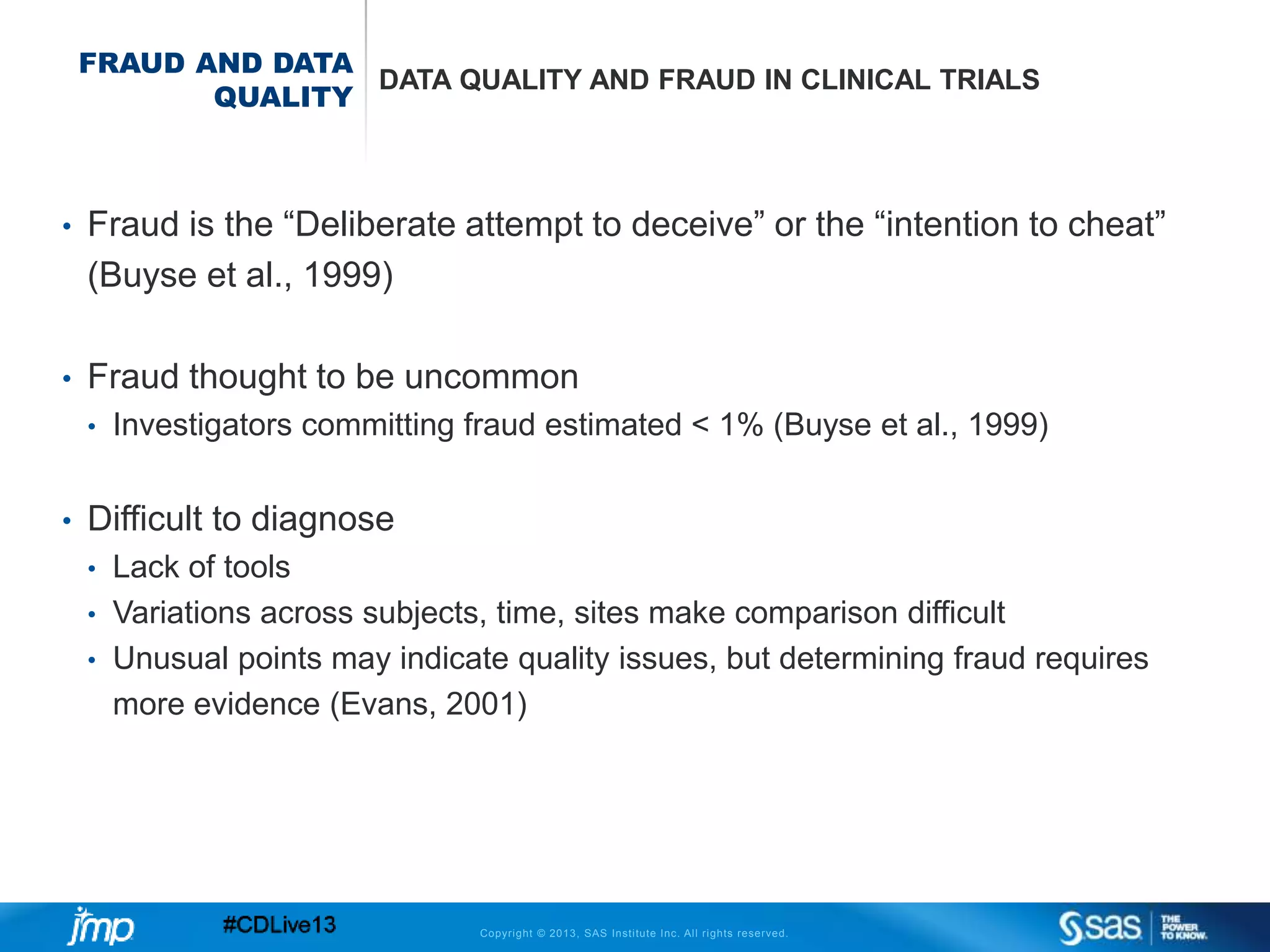 Copyright © 2013, SAS Institute Inc. All rights reserved.
FRAUD AND DATA
QUALITY
DATA QUALITY AND FRAUD IN CLINICAL TRIALS
• Fraud is the “Deliberate attempt to deceive” or the “intention to cheat”
(Buyse et al., 1999)
• Fraud thought to be uncommon
• Investigators committing fraud estimated < 1% (Buyse et al., 1999)
• Difficult to diagnose
• Lack of tools
• Variations across subjects, time, sites make comparison difficult
• Unusual points may indicate quality issues, but determining fraud requires
more evidence (Evans, 2001)
 