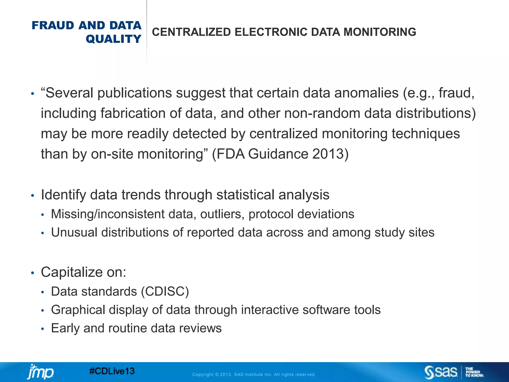 Copyright © 2013, SAS Institute Inc. All rights reserved.
FRAUD AND DATA
QUALITY
CENTRALIZED ELECTRONIC DATA MONITORING
• “Several publications suggest that certain data anomalies (e.g., fraud,
including fabrication of data, and other non-random data distributions)
may be more readily detected by centralized monitoring techniques
than by on-site monitoring” (FDA Guidance 2013)
• Identify data trends through statistical analysis
• Missing/inconsistent data, outliers, protocol deviations
• Unusual distributions of reported data across and among study sites
• Capitalize on:
• Data standards (CDISC)
• Graphical display of data through interactive software tools
• Early and routine data reviews
 