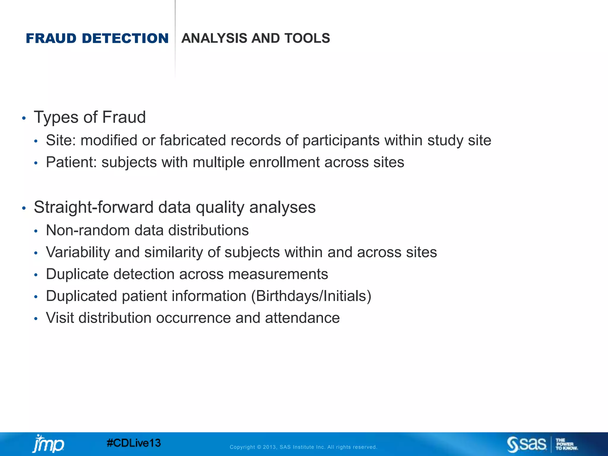 Copyright © 2013, SAS Institute Inc. All rights reserved.
FRAUD DETECTION ANALYSIS AND TOOLS
• Types of Fraud
• Site: modified or fabricated records of participants within study site
• Patient: subjects with multiple enrollment across sites
• Straight-forward data quality analyses
• Non-random data distributions
• Variability and similarity of subjects within and across sites
• Duplicate detection across measurements
• Duplicated patient information (Birthdays/Initials)
• Visit distribution occurrence and attendance
 