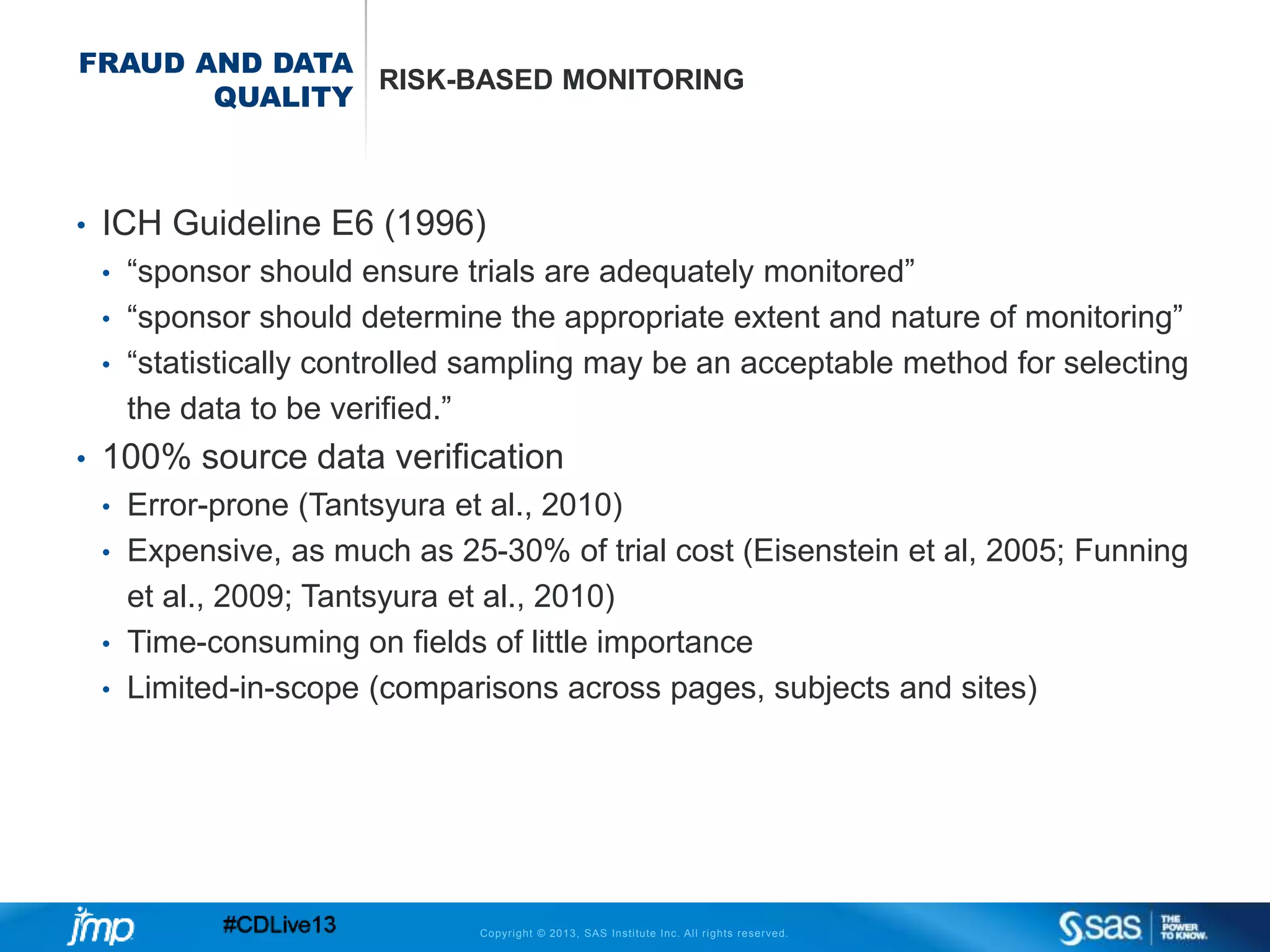 Copyright © 2013, SAS Institute Inc. All rights reserved.
FRAUD AND DATA
QUALITY
RISK-BASED MONITORING
• ICH Guideline E6 (1996)
• “sponsor should ensure trials are adequately monitored”
• “sponsor should determine the appropriate extent and nature of monitoring”
• “statistically controlled sampling may be an acceptable method for selecting
the data to be verified.”
• 100% source data verification
• Error-prone (Tantsyura et al., 2010)
• Expensive, as much as 25-30% of trial cost (Eisenstein et al, 2005; Funning
et al., 2009; Tantsyura et al., 2010)
• Time-consuming on fields of little importance
• Limited-in-scope (comparisons across pages, subjects and sites)
 