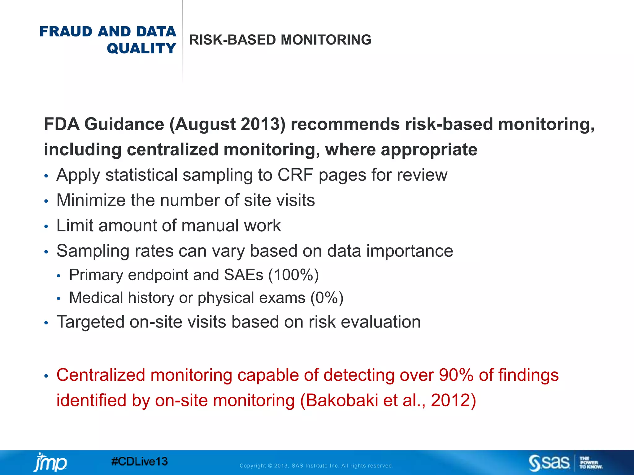 Copyright © 2013, SAS Institute Inc. All rights reserved.
FRAUD AND DATA
QUALITY
RISK-BASED MONITORING
FDA Guidance (August 2013) recommends risk-based monitoring,
including centralized monitoring, where appropriate
• Apply statistical sampling to CRF pages for review
• Minimize the number of site visits
• Limit amount of manual work
• Sampling rates can vary based on data importance
• Primary endpoint and SAEs (100%)
• Medical history or physical exams (0%)
• Targeted on-site visits based on risk evaluation
• Centralized monitoring capable of detecting over 90% of findings
identified by on-site monitoring (Bakobaki et al., 2012)
 