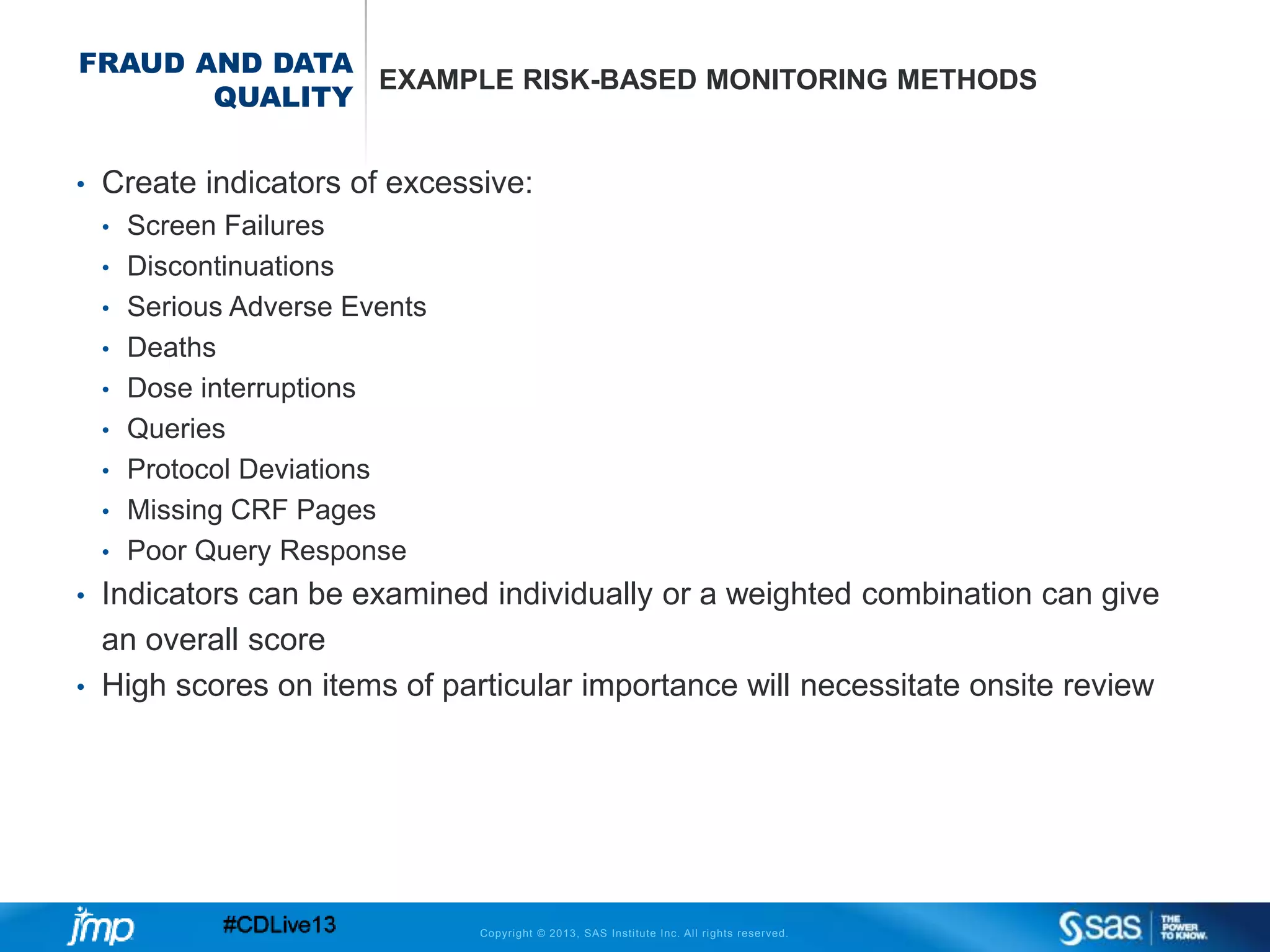 Copyright © 2013, SAS Institute Inc. All rights reserved.
FRAUD AND DATA
QUALITY
EXAMPLE RISK-BASED MONITORING METHODS
• Create indicators of excessive:
• Screen Failures
• Discontinuations
• Serious Adverse Events
• Deaths
• Dose interruptions
• Queries
• Protocol Deviations
• Missing CRF Pages
• Poor Query Response
• Indicators can be examined individually or a weighted combination can give
an overall score
• High scores on items of particular importance will necessitate onsite review
 