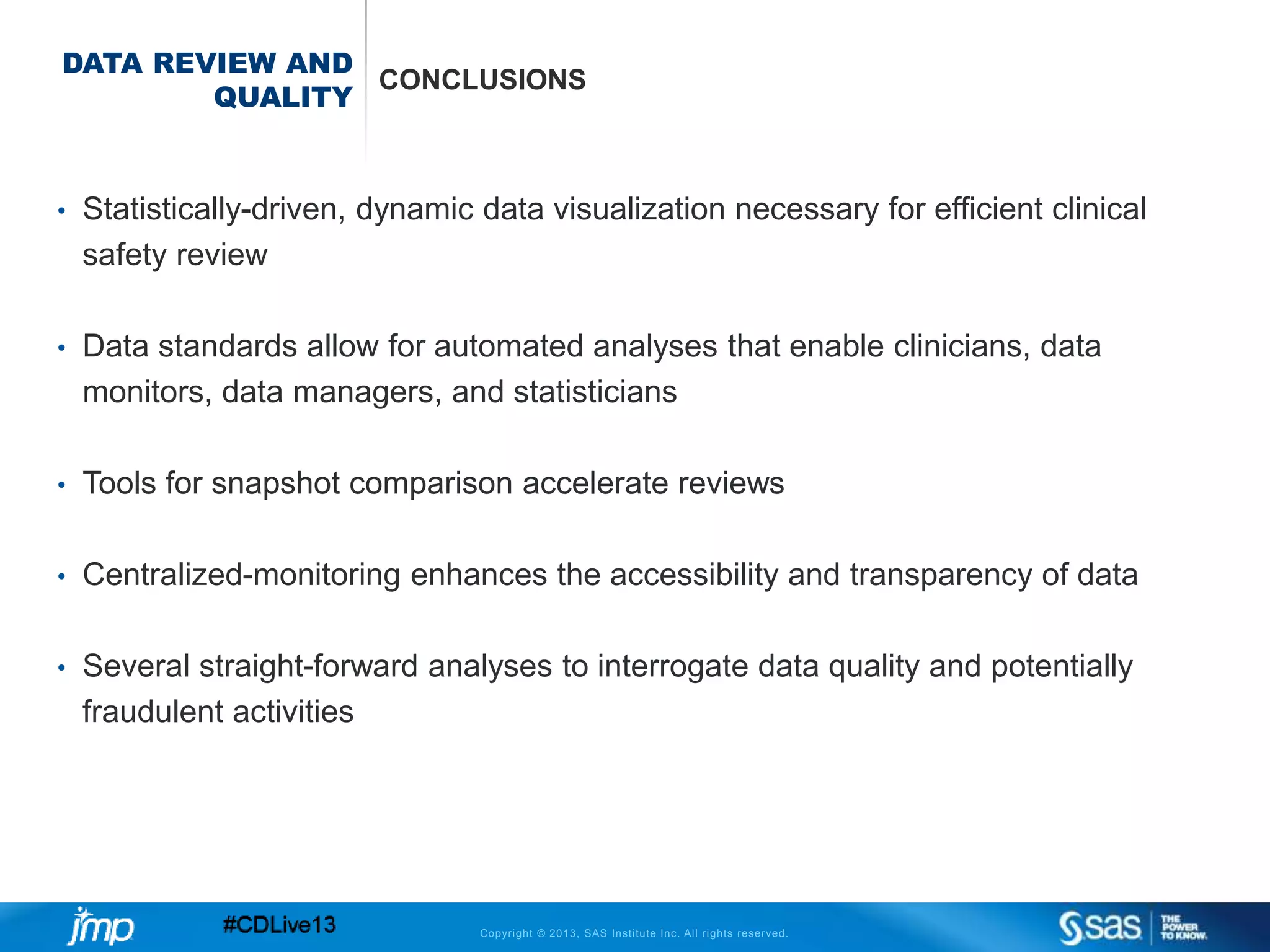 Copyright © 2013, SAS Institute Inc. All rights reserved.
DATA REVIEW AND
QUALITY
CONCLUSIONS
• Statistically-driven, dynamic data visualization necessary for efficient clinical
safety review
• Data standards allow for automated analyses that enable clinicians, data
monitors, data managers, and statisticians
• Tools for snapshot comparison accelerate reviews
• Centralized-monitoring enhances the accessibility and transparency of data
• Several straight-forward analyses to interrogate data quality and potentially
fraudulent activities
 
