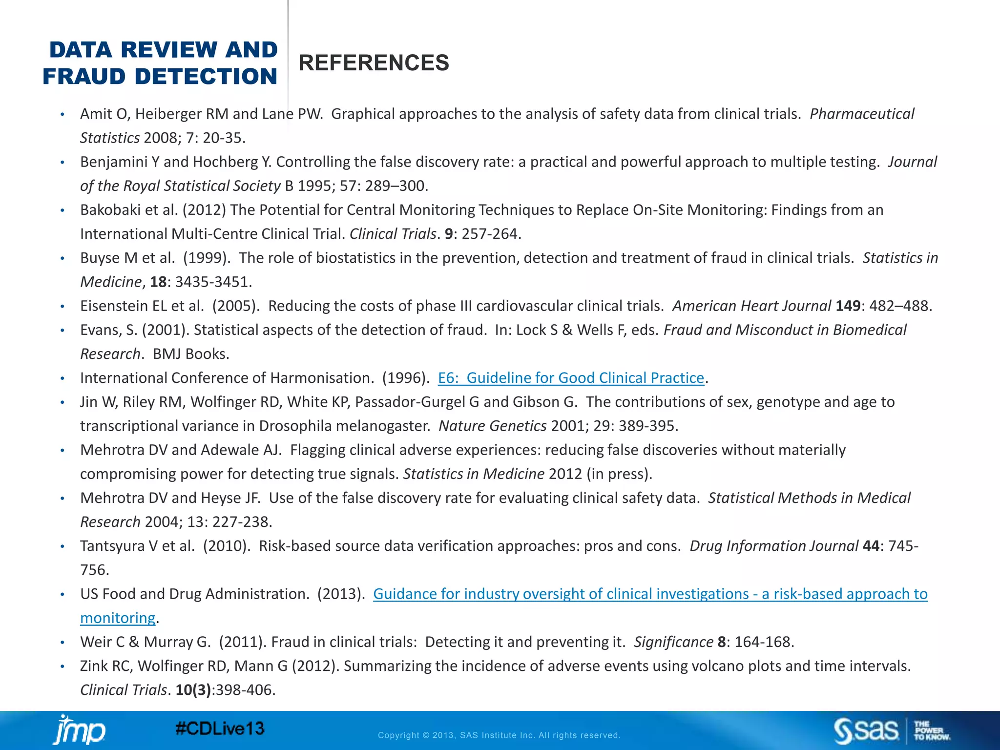 Copyright © 2013, SAS Institute Inc. All rights reserved.
DATA REVIEW AND
FRAUD DETECTION
REFERENCES
• Amit O, Heiberger RM and Lane PW. Graphical approaches to the analysis of safety data from clinical trials. Pharmaceutical
Statistics 2008; 7: 20-35.
• Benjamini Y and Hochberg Y. Controlling the false discovery rate: a practical and powerful approach to multiple testing. Journal
of the Royal Statistical Society B 1995; 57: 289–300.
• Bakobaki et al. (2012) The Potential for Central Monitoring Techniques to Replace On-Site Monitoring: Findings from an
International Multi-Centre Clinical Trial. Clinical Trials. 9: 257-264.
• Buyse M et al. (1999). The role of biostatistics in the prevention, detection and treatment of fraud in clinical trials. Statistics in
Medicine, 18: 3435-3451.
• Eisenstein EL et al. (2005). Reducing the costs of phase III cardiovascular clinical trials. American Heart Journal 149: 482–488.
• Evans, S. (2001). Statistical aspects of the detection of fraud. In: Lock S & Wells F, eds. Fraud and Misconduct in Biomedical
Research. BMJ Books.
• International Conference of Harmonisation. (1996). E6: Guideline for Good Clinical Practice.
• Jin W, Riley RM, Wolfinger RD, White KP, Passador-Gurgel G and Gibson G. The contributions of sex, genotype and age to
transcriptional variance in Drosophila melanogaster. Nature Genetics 2001; 29: 389-395.
• Mehrotra DV and Adewale AJ. Flagging clinical adverse experiences: reducing false discoveries without materially
compromising power for detecting true signals. Statistics in Medicine 2012 (in press).
• Mehrotra DV and Heyse JF. Use of the false discovery rate for evaluating clinical safety data. Statistical Methods in Medical
Research 2004; 13: 227-238.
• Tantsyura V et al. (2010). Risk-based source data verification approaches: pros and cons. Drug Information Journal 44: 745-
756.
• US Food and Drug Administration. (2013). Guidance for industry oversight of clinical investigations - a risk-based approach to
monitoring.
• Weir C & Murray G. (2011). Fraud in clinical trials: Detecting it and preventing it. Significance 8: 164-168.
• Zink RC, Wolfinger RD, Mann G (2012). Summarizing the incidence of adverse events using volcano plots and time intervals.
Clinical Trials. 10(3):398-406.
 