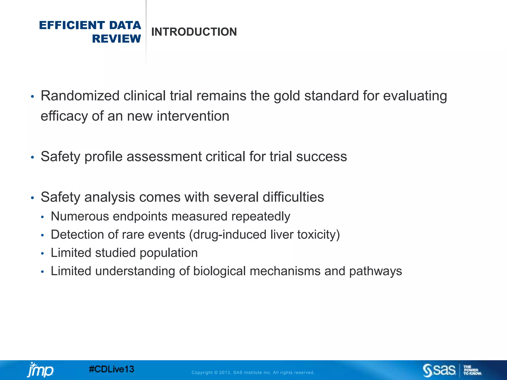 Copyright © 2013, SAS Institute Inc. All rights reserved.
EFFICIENT DATA
REVIEW
INTRODUCTION
• Randomized clinical trial remains the gold standard for evaluating
efficacy of an new intervention
• Safety profile assessment critical for trial success
• Safety analysis comes with several difficulties
• Numerous endpoints measured repeatedly
• Detection of rare events (drug-induced liver toxicity)
• Limited studied population
• Limited understanding of biological mechanisms and pathways
 