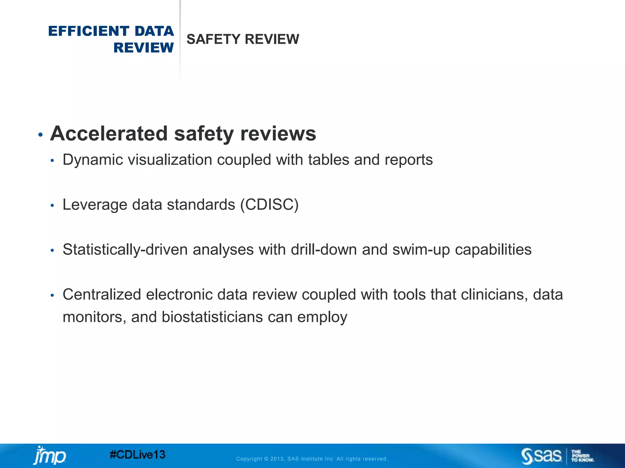 Copyright © 2013, SAS Institute Inc. All rights reserved.
EFFICIENT DATA
REVIEW
SAFETY REVIEW
• Accelerated safety reviews
• Dynamic visualization coupled with tables and reports
• Leverage data standards (CDISC)
• Statistically-driven analyses with drill-down and swim-up capabilities
• Centralized electronic data review coupled with tools that clinicians, data
monitors, and biostatisticians can employ
 