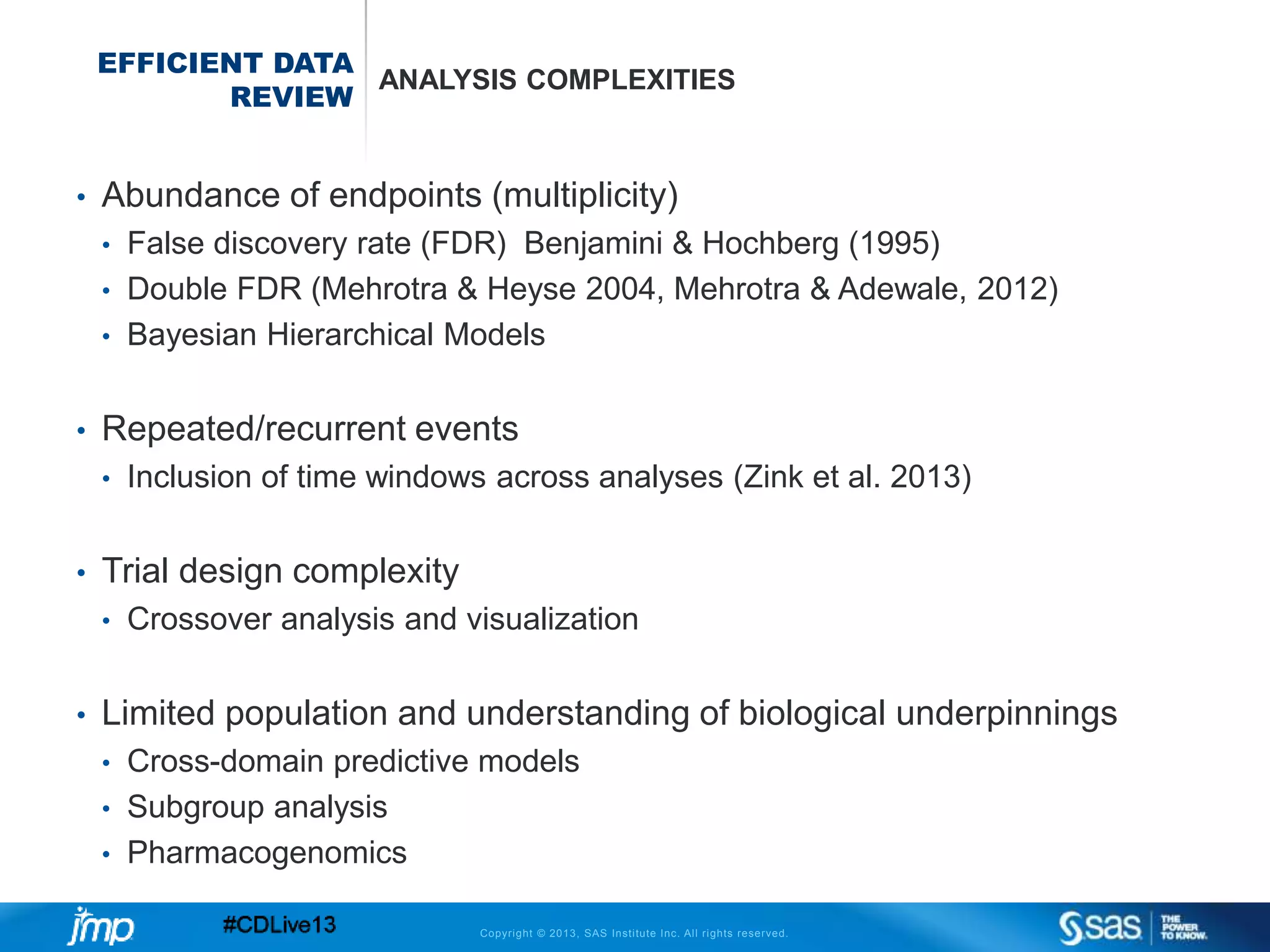 Copyright © 2013, SAS Institute Inc. All rights reserved.
EFFICIENT DATA
REVIEW
ANALYSIS COMPLEXITIES
• Abundance of endpoints (multiplicity)
• False discovery rate (FDR) Benjamini & Hochberg (1995)
• Double FDR (Mehrotra & Heyse 2004, Mehrotra & Adewale, 2012)
• Bayesian Hierarchical Models
• Repeated/recurrent events
• Inclusion of time windows across analyses (Zink et al. 2013)
• Trial design complexity
• Crossover analysis and visualization
• Limited population and understanding of biological underpinnings
• Cross-domain predictive models
• Subgroup analysis
• Pharmacogenomics
 