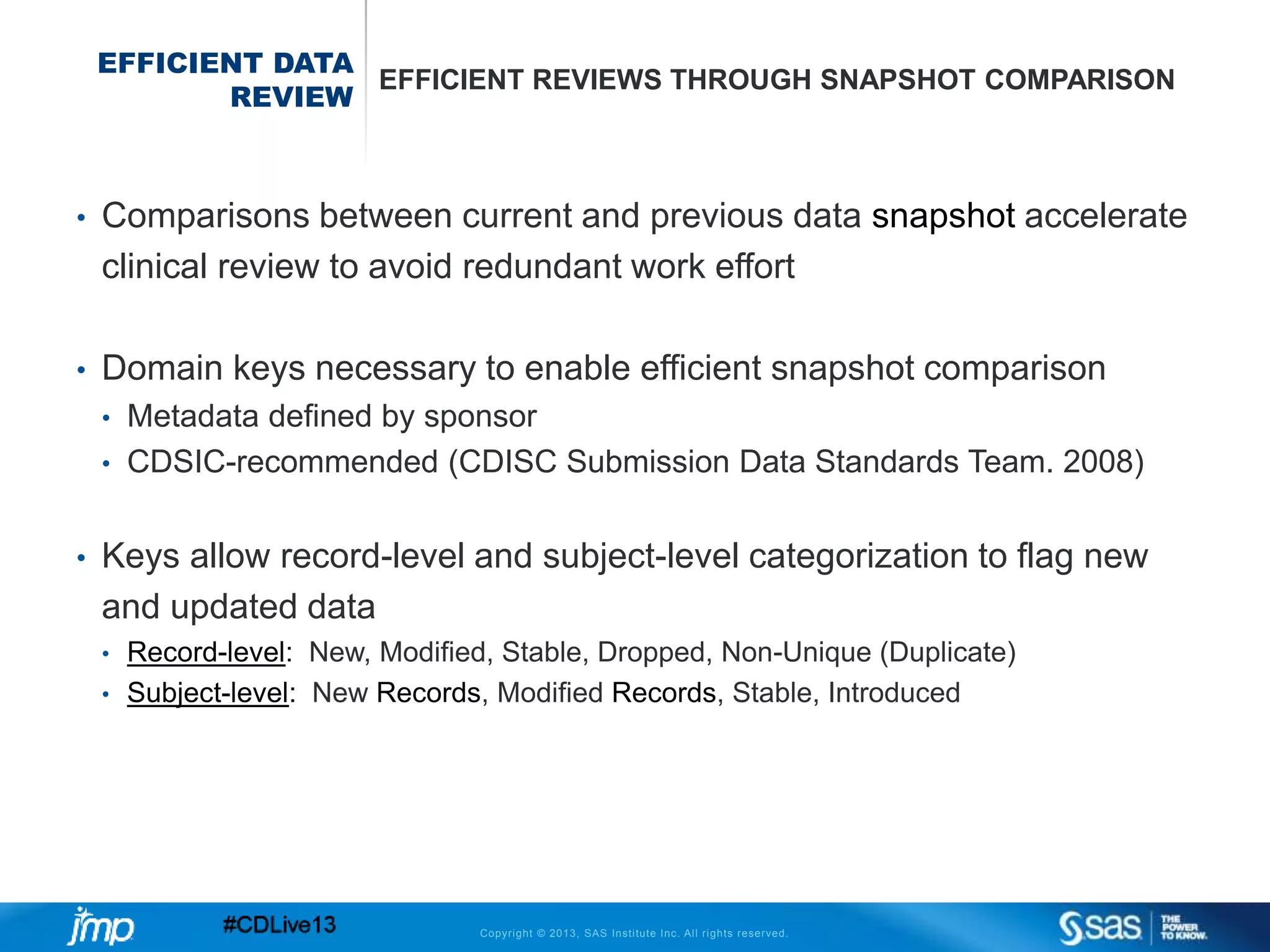 Copyright © 2013, SAS Institute Inc. All rights reserved.
EFFICIENT DATA
REVIEW
EFFICIENT REVIEWS THROUGH SNAPSHOT COMPARISON
• Comparisons between current and previous data snapshot accelerate
clinical review to avoid redundant work effort
• Domain keys necessary to enable efficient snapshot comparison
• Metadata defined by sponsor
• CDSIC-recommended (CDISC Submission Data Standards Team. 2008)
• Keys allow record-level and subject-level categorization to flag new
and updated data
• Record-level: New, Modified, Stable, Dropped, Non-Unique (Duplicate)
• Subject-level: New Records, Modified Records, Stable, Introduced
 