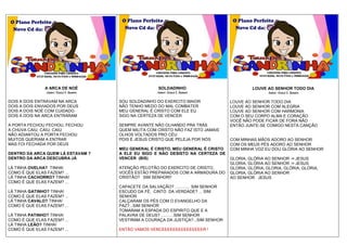 A ARCA DE NOÉ
Autor: Geazi I. Santos
DOIS A DOIS ENTRAVAM NA ARCA
DOIS A DOIS ENVIADOS POR DEUS
DOIS A DOIS NOÉ COM CUIDADO
DOIS A DOIS NA ARCA ENTRARAM
A PORTA FECHOU FECHOU, FECHOU
A CHUVA CAIU, CAIU, CAIU
NÃO ADIANTOU A PORTA FECHOU
MUITOS QUERIAM A ENTRAR
MAS FOI FECHADA POR DEUS
DENTRO DA ARCA QUEM LÁ ESTAVAM ?
DENTRO DA ARCA DESCUBRA JÁ
LÁ TINHA OVELHA? TINHA!
COMO É QUE ELAS FAZEM? ...
LÁ TINHA CACHORRO? TINHA!
COMO É QUE ELAS FAZEM? ...
LÁ TINHA GATINHO? TINHA!
COMO É QUE ELAS FAZEM? ...
LÁ TINHA CAVALO? TINHA!
COMO É QUE ELAS FAZEM? ...
LÁ TINHA PATINHO? TINHA!
COMO É QUE ELAS FAZEM? ...
LÁ TINHA LEÃO? TINHA!
COMO É QUE ELAS FAZEM? ...
SOLDADINHO
Autor: Geazi I. Santos
SOU SOLDADINHO DO EXERCITO MAIOR
NÃO TENHO MEDO DO MAL COMBATER
MEU GENERAL É CRISTO COM ELE EU
SIGO NA CERTEZA DE VENCER
SEMPRE AVANTE NÃO OLHANDO PRA TRÁS
QUEM MILITA COM CRISTO NÃO FAZ ISTO JAMAIS
OLHOS VOLTADOS PRO CÉU
POIS É JESUS CRISTO QUE PELEJA POR NÓS
MEU GENERAL É CRISTO, MEU GENERAL É CRISTO
A ELE EU SIGO E NÃO DESISTO NA CERTEZA DE
VENCER (BIS)
ATENÇÃO PELOTÃO DO EXERCITO DE CRISTO,
VOCÊS ESTÃO PREPARADOS COM A ARMADURA DO
CRISTÃO? SIM SENHOR!!
CAPACETE DA SALVAÇÃO? ............. SIM SENHOR
ESCUDO DA FÉ, CINTO DA VERDADE? ... SIM
SENHOR
CALÇARAM OS PÉS COM O EVANGELHO DA
PAZ?...SIM SENHOR
TOMARAM A ESPADA DO ESPIRITO QUE E A
PALAVRA DE DEUS? ...........SIM SENHOR
VESTIRAM A COURAÇA DA JUSTIÇA?...SIM SENHOR
ENTÃO VAMOS VENCEEEEEEEEEEEEEEER !
LOUVE AO SENHOR TODO DIA
Autor: Geazi I. Santos
LOUVE AO SENHOR TODO DIA
LOUVE AO SENHOR COM ALEGRIA
LOUVE AO SENHOR COM HARMONIA
COM O SEU CORPO ALMA E CORAÇÃO
VOCÊ NÃO PODE FICAR DE FORA NÃO
ENTÃO JUNTE-SE COMIGO NESTA CANÇÃO
COM MINHAS MÃOS ADORO AO SENHOR
COM OS MEUS PÉS ADORO AO SENHOR
COM MINHA VOZ EU DOU GLÓRIA AO SENHOR
GLORIA, GLÓRIA AO SENHOR -= JESUS
GLORIA, GLÓRIA AO SENHOR -= JESUS
GLORIA, GLÓRIA, GLORIA, GLÓRIA, GLÓRIA,
GLORIA, GLÓRIA AO SENHOR
AO SENHOR JESUS
CONTATOS PARA CONVITES
8747-0286, 8818-7588 e 9900-6426
CONTATOS PARA CONVITES
8747-0286, 8818-7588 e 9900-6426
CONTATOS PARA CONVITES
8747-0286, 8818-7588 e 9900-6426
 
