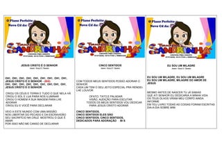 JESUS CRISTO É O SENHOR
Autor: Geazi I. Santos
OH!, OH!, OH!, OH!, OH!, OH!, OH!, OH!, OH!,
JESUS CRISTO É O SENHOR - (BIS)
OH!, OH!, OH!, OH!, OH!, OH!, OH!, OH!, OH!,
JESUS CRISTO É O SENHOR
CRIOU OS CÉUS E TERRA E TUDO O QUE NELA HÁ
CRIOU O SOL E LUA PARA NOS ILUMINAR
CRIOU O HOMEM A SUA IMAGEM PARA LHE
ADORAR
CRIOU EU E VOCÊ PARA DECLARAR
VEIO A ESTE MUNDO COM UMA MISSÃO
NOS LIBERTAR DO PECADO E DA ESCRAVIDÃO
SEU SACRIFÍCIO NA CRUZ MOSTROU O QUE É
AMAR
POR ISSO NÃO ME CANSO DE DECLARAR
CINCO SENTIDOS
Autor: Geazi I. Santos
COM TODOS MEUS SENTIDOS POSSO ADORAR O
SENHOR
CADA UM TEM O SEU JEITO ESPECIAL PRA RENDEI-
LHE LOUVOR
OFATO, TATO E PALADAR.
VISÃO, AUDIÇÃO PARA ESCUTAR.
TODOS OS MEUS SENTIDOS VOU DEDICAR
PARA JESUS CRISTO ADORAR
CINCO SENTIDOS,
CINCO SENTIDOS ELES SÃO
CINCO SENTIDOS, CINCO SENTIDOS,
DEDICADOS PARA ADORAÇÃO BI S
EU SOU UM MILAGRE
Autor: Geazi I. Santos
EU SOU UM MILAGRE, EU SOU UM MILAGRE
EU SOU UM MILAGRE, MILAGRE DO AMOR DE
JESUS
MESMO ANTES DE NASCER TU JÁ SABIAS
QUE ATI SENHOR EU DEDICARIA A MINHA VIDA
OS TEUS OLHOS VIRAM MEU CORPO AINDA
INFORME
EM TEU LIVRO TODAS AS COISAS FORAM ESCRITAS
DIA-A-DIA SOBRE MIM
CONTATOS PARA CONVITES
8747-0286, 8818-7588 e 9900-6426
CONTATOS PARA CONVITES
8747-0286, 8818-7588 e 9900-6426 CONTATOS PARA CONVITES
8747-0286, 8818-7588 e 9900-6426
 