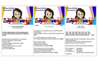 EU SOU UM MILAGRE
Autor: Geazi I. Santos
EU SOU UM MILAGRE, EU SOU UM MILAGRE
EU SOU UM MILAGRE, MILAGRE DO AMOR DE
JESUS
MESMO ANTES DE NASCER TU JÁ SABIAS
QUE ATI SENHOR EU DEDICARIA
A MINHA VIDA
OS TEUS OLHOS VIRAM MEU CORPO
AINDA INFORME
EM TEU LIVRO TODAS AS COISAS
FORAM ESCRITAS
DIA-A-DIA SOBRE MIM
PULO, PULO
Autor: Geazi I. Santos
EU QUERO LHE ENSINAR UM JEITO ESPONTANEO
DE ADORAR
LEVANTANDO AS MÃOS E BATENDO PALMAS NO AR
(BIS)
EU POSSO BAIXAR, EU POSSO PULAR
EU POSSO RODAR BATENDO PALMAS NO AR (BIS)
PULO, PULO, PULO,
RODO, RODO, RODO,
ME BAIXO, ME LEVANTO
ASSIM ADORO AO SENHOR (BIS)
PARA FRENTE EU VOU PULANDO
PULANDO ADORANDO AO SENHOR
PARA TRÁS VOLTO RODANDO
RODANDO ADORANDO AO SENHOR (BIS)
TOC, TOC
Autor: Geazi I. Santos
TOC, TOC, TOC, TOC, TOC, TOC, TOC, TOC,
TOC, TOC, TOC, TOC, TOC, TOC, TOC, TOC,
ABRA A PORTA E DEIXA JESUS ENTRAR - (BIS)
ABRA A PORTA DO SEU CORAÇÃO E DEIXA JESUS
FAZER MORADA LÁ
ANTES QUE O MAL ENTRE SEM PERMISSÃO É
MELHOR VOCÊ A JESUS ACEITAR
QUEM É QUE PODE ENTRAR NOSSO CORAÇÃO?
SE É O AMOR ENTRAR!!!!
A ALEGRIA ENTRAR!!!!
E A VERDADE ENTRAR!!!!
JESUS PODE ENTRAR EM MEU
CORAÇÃO
CONTATOS PARA CONVITES
8747-0286, 8818-7588 e 9900-6426
CONTATOS PARA CONVITES
8747-0286, 8818-7588 e 9900-6426
CONTATOS PARA CONVITES
8747-0286, 8818-7588 e 9900-6426
 