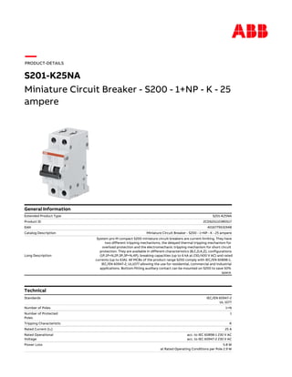 Miniature Circuit Breaker - S200 - 1+NP - K - 25
ampere
S201-K25NA
Extended Product Type S201-K25NA
Product ID 2CDS251103R0517
EAN 4016779531948
Catalog Description Miniature Circuit Breaker - S200 - 1+NP - K - 25 ampere
Long Description
System pro M compact S200 miniature circuit breakers are current limiting. They have
two different tripping mechanisms, the delayed thermal tripping mechanism for
overload protection and the electromechanic tripping mechanism for short circuit
protection. They are available in different characteristics (B,C,D,K,Z), configurations
(1P,1P+N,2P,3P,3P+N,4P), breaking capacities (up to 6 kA at 230/400 V AC) and rated
currents (up to 63A). All MCBs of the product range S200 comply with IEC/EN 60898-1,
IEC/EN 60947-2, UL1077 allowing the use for residential, commercial and industrial
applications. Bottom-fitting auxiliary contact can be mounted on S200 to save 50%
space.
General Information
PRODUCT-DETAILS
Technical
IEC/EN 60947-2
UL 1077
Standards
1+NNumber of Poles
1Number of Protected
Poles
KTripping Characteristic
25 ARated Current (In)
acc. to IEC 60898-1 230 V AC
acc. to IEC 60947-2 230 V AC
Rated Operational
Voltage
5.8 W
at Rated Operating Conditions per Pole 2.9 W
Power Loss
 