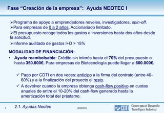 Fase “Creación de la empresa”: Ayuda NEOTEC I

     Programa de apoyo a emprendedores noveles, investigadores, spin-off.
     Para empresas de 0 a 2 años. Accionariado limitado.
     El presupuesto recoge todos los gastos e inversiones hasta dos años desde
     la solicitud.
     Informe auditado de gastos I+D > 15%
    MODALIDAD DE FINANCIACIÓN:
    • Ayuda reembolsable: Crédito sin interés hasta el 70% del presupuesto o
      hasta 350.000€. Para empresas de Biotecnología puede llegar a 600.000€.

         Pago por CDTI en dos veces: anticipo a la firma del contrato (entre 40-
          60%) y a la finalización del proyecto el resto.
         A devolver cuando la empresa obtenga cash-flow positivo en cuotas
          anuales de entre el 10-20% del cash-flow generado hasta la
          amortización total del préstamo.

9      2.1. Ayudas Neotec               (25/06/2010)
 