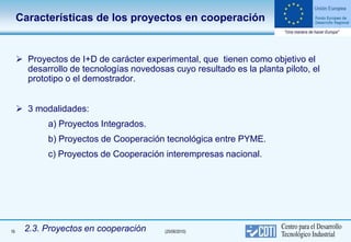 Características de los proyectos en cooperación


      Proyectos de I+D de carácter experimental, que tienen como objetivo el
       desarrollo de tecnologías novedosas cuyo resultado es la planta piloto, el
       prototipo o el demostrador.


      3 modalidades:
             a) Proyectos Integrados.
             b) Proyectos de Cooperación tecnológica entre PYME.
             c) Proyectos de Cooperación interempresas nacional.




16     2.3. Proyectos en cooperación      (25/06/2010)
 