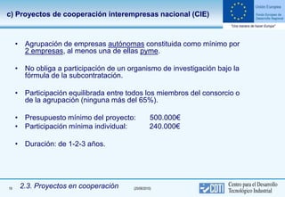 c) Proyectos de cooperación interempresas nacional (CIE)



     • Agrupación de empresas autónomas constituida como mínimo por
       2 empresas, al menos una de ellas pyme.

     • No obliga a participación de un organismo de investigación bajo la
       fórmula de la subcontratación.

     • Participación equilibrada entre todos los miembros del consorcio o
       de la agrupación (ninguna más del 65%).

     • Presupuesto mínimo del proyecto:             500.000€
     • Participación mínima individual:             240.000€

     • Duración: de 1-2-3 años.




19    2.3. Proyectos en cooperación      (25/06/2010)
 
