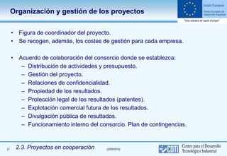 Organización y gestión de los proyectos


     • Figura de coordinador del proyecto.
     • Se recogen, además, los costes de gestión para cada empresa.

     • Acuerdo de colaboración del consorcio donde se establezca:
        – Distribución de actividades y presupuesto.
        – Gestión del proyecto.
        – Relaciones de confidencialidad.
        – Propiedad de los resultados.
        – Protección legal de los resultados (patentes).
        – Explotación comercial futura de los resultados.
        – Divulgación pública de resultados.
        – Funcionamiento interno del consorcio. Plan de contingencias.



21    2.3. Proyectos en cooperación     (25/06/2010)
 