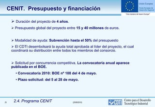 CENIT. Presupuesto y financiación

       Duración del proyecto de 4 años.
       Presupuesto global del proyecto entre 15 y 40 millones de euros.


       Modalidad de ayuda: Subvención hasta el 50% del presupuesto
       El CDTI desembolsará la ayuda total aprobada al líder del proyecto, el cual
      coordinará su distribución entre todos los miembros del consorcio.


       Solicitud por concurrencia competitiva. La convocatoria anual aparece
      publicada en el BOE.
        • Convocatoria 2010: BOE nº 108 del 4 de mayo.
        • Plazo solicitud: del 5 al 28 de mayo.




25     2.4. Programa CENIT                  (25/06/2010)
 