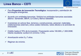 Línea Banca – CDTI

      Para Proyectos de Innovación Tecnológica: incorporación y asimilación de
       tecnologías emergentes.

      Acuerdo con entidades bancarias. Solicitud en entidades bancarias asociadas
       (Banco Santander, BBVA, La Caixa y Banco Sabadell).

      Inversiones en activos fijos, terrenos y construcciones, personal, materiales,
       colaboraciones externas y otros costes indirectos, todos afectos a la actividad de
       innovación.

      Crédito hasta el 70% de la inversión. Financiación entre 100.000 y 1.500.000€.
       Interés resultante: euribor-0.5 (mínimo 1,5%).

      Amortización entre 5 y 7 años.

      Régimen de mínimis.




27     3. LBC                               (25/06/2010)
 