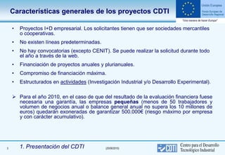 Características generales de los proyectos CDTI

    •   Proyectos I+D empresarial. Los solicitantes tienen que ser sociedades mercantiles
        o cooperativas.
    •   No existen líneas predeterminadas.
    •   No hay convocatorias (excepto CENIT). Se puede realizar la solicitud durante todo
        el año a través de la web.
    •   Financiación de proyectos anuales y plurianuales.
    •   Compromiso de financiación máxima.
    •   Estructurados en actividades (Investigación Industrial y/o Desarrollo Experimental).

     Para el año 2010, en el caso de que del resultado de la evaluación financiera fuese
      necesaria una garantía, las empresas pequeñas (menos de 50 trabajadores y
      volumen de negocios anual o balance general anual no supera los 10 millones de
      euros) quedarán exoneradas de garantizar 500.000€ (riesgo máximo por empresa
      y con carácter acumulativo).




3       1. Presentación del CDTI             (25/06/2010)
 