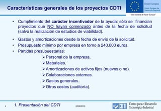 Características generales de los proyectos CDTI

      • Cumplimiento del carácter incentivador de la ayuda: sólo se financian
        proyectos que NO hayan comenzado antes de la fecha de solicitud
        (salvo la realización de estudios de viabilidad).
      • Gastos y amortizaciones desde la fecha de envío de la solicitud.
      • Presupuesto mínimo por empresa en torno a 240.000 euros.
      • Partidas presupuestarias:
                      Personal de la empresa.
                      Materiales.
                      Amortizaciones de activos fijos (nuevos o no).
                      Colaboraciones externas.
                      Gastos generales.
                      Otros costes (auditoría).



4     1. Presentación del CDTI         (25/06/2010)
 
