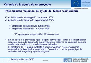 Cálculo de la ayuda de un proyecto

    Intensidades máximas de ayuda del Marco Comunitario.

     Actividades de investigación industrial: 50%.
     Actividades de desarrollo experimental: 25%.

        Empresas pequeñas: 20 puntos más.
        Empresas medianas: 10 puntos más.

            Proyectos en cooperación: 15 puntos más.

     En el caso de proyectos que tengan actividades tanto de investigación
      industrial como de desarrollo experimental, el máximo se calculará como la
      media ponderada entre las distintas actividades.
      El préstamo CDTI es equivalente a una subvención que nunca podrá
      superar los límites fijados en el Marco Comunitario por empresa, tipo de
      actividad del proyecto y tipo de proyecto.


5     1. Presentación del CDTI         (25/06/2010)
 