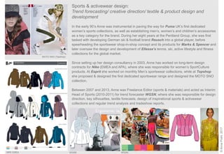 Sports & activewear design:
Trend forecasting/ creative direction/ textile & product design and
development
In the early 90’s Anne was instrumental in paving the way for Puma UK’s first dedicated
women’s sports collections, as well as establishing men’s, women’s and children’s accessories
as a key category for the brand. During her eight years at the Pentland Group, she was first
tasked with developing German ski & football brand Reusch into a global player, before
spearheading the sportswear shop-in-shop concept and its products for Marks & Spencer and
later oversaw the design and development of Ellesse’s tennis, ski, active lifestyle and fitness
collections for the global market.
Since setting up her design consultancy in 2003, Anne has worked on long-term design
contracts for Nike (EMEA and APA), where she was responsible for women’s SportCulture
products. At Esprit she worked on monthly Men’s sportswear collections, while at Topshop
she proposed & designed the first dedicated sportswear range and designed the MOTO SNO
collection.
Between 2007 and 2013, Anne was Freelance Editor (sports & materials) and acted as Interim
Head of Sports (2010-2011) for trend forecaster WGSN, where she was responsible for design
direction, key silhouettes, textile forecasts, design of inspirational sports & activewear
collections and regular trend analysis and tradeshow reports.
©AnnePrahl,2017
MOTO SNO (Topshop)
NIKE EMEA WGSN WGSN
NIKE EMEA
 