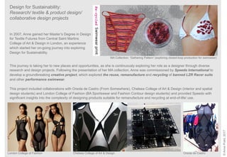 London College of Fashion Chelsea College of Art & Design Orsola de Castro
MA Collection: ‘Gathering Pattern’ (exploring closed-loop production for swimwear)
Design for Sustainability:
Research/ textile & product design/
collaborative design projects
©AnnePrahl,2017
In 2007, Anne gained her Master’s Degree in Design
for Textile Futures from Central Saint Martins
College of Art & Design in London, an experience
which started her on-going journey into exploring
Design for Sustainability.
This journey is taking her to new places and opportunities, as she is continuously exploring her role as a designer through diverse
research and design projects. Following the presentation of her MA collection, Anne was commissioned by Speedo International to
develop a groundbreaking creative project, which explored the reuse, remanufacture and recycling of banned LZR Racer suits
and other performance swimwear.
This project included collaborations with Orsola de Castro (From Somewhere), Chelsea College of Art & Design (interior and spatial
design students) and London College of Fashion (BA Sportswear and Fashion Contour design students) and provided Speedo with
significant insights into the complexity of designing products suitable for remanufacture and recycling at end-of-life/ use.
 