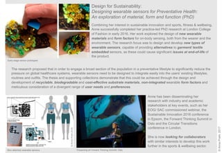 ©AnnePrahl,2017
Design for Sustainability:
Designing wearable sensors for Preventative Health:
An exploration of material, form and function (PhD)
The research proposed that in order to engage a broad section of the population in a preventative lifestyle to significantly reduce the
pressure on global healthcare systems, wearable sensors need to be designed to integrate easily into the users’ existing lifestyles,
routines and outfits. The thesis and supporting collections demonstrate that this could be achieved through the design and
development of recyclable, biodegradable and cost-effective substrate materials, non-integrated wearable form factors and
meticulous consideration of a divergent range of user needs and preferences.
Combining her interest in sustainable innovation and sports, fitness & wellbeing,
Anne successfully completed her practice-led PhD research at London College
of Fashion in early 2016. Her work explored the design of new wearable
materials and form factors for on-body sensing, both from the wearer and the
environment. The research focus was to design and develop new types of
wearable sensors, capable of providing alternatives to garment/ textile
embedded sensors, as these could cause significant issues at end-of-life of
the product.
Early-stage sensor prototypes
©AnnePrahl2015
Skin-attached wearable sensors Presenting at Forward Thinking Summit, Oslo
Anne has been disseminating her
research with industry and academic
stakeholders at key events, such as her
EOG/ SAC commissioned webinar, the
Sustainable Innovation 2016 conference
in Epsom, the Forward Thinking Summit in
Oslo and the Circular Transitions
conference in London.
She is now looking for collaborators
with similar interests to develop this work
further in the sports & wellbeing sector.
©AnnePrahl2015
 