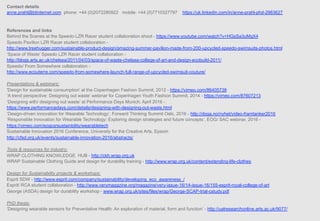 Contact details
anne.prahl@btinternet.com phone: +44 (0)2072280922 mobile: +44 (0)7710327797 https://uk.linkedin.com/in/anne-prahl-phd-2983627
References and links
Behind the Scenes at the Speedo LZR Racer student collaboration shoot - https://www.youtube.com/watch?v=HGsSa3uMgX4
Speedo Pavilion LZR Racer student collaboration -
http://www.treehugger.com/sustainable-product-design/amazing-summer-pavilion-made-from-200-upcycled-speedo-swimsuits-photos.html
‘Space of Waste’ Speedo LZR Racer student collaboration -
http://blogs.arts.ac.uk/chelsea/2011/04/03/space-of-waste-chelsea-college-of-art-and-design-ecobuild-2011/
Speedo/ From Somewhere collaboration -
http://www.ecouterre.com/speedo-from-somewhere-launch-full-range-of-upcycled-swimsuit-couture/
Presentations & webinars:
'Design for sustainable consumption' at the Copenhagen Fashion Summit, 2012 - https://vimeo.com/86405738
‘A trend perspective: Designing out waste’ webinar for Copenhagen Youth Fashion Summit, 2014 - https://vimeo.com/87607213
‘Designing with/ designing out waste’ at Performance Days Munich, April 2016 -
https://www.performancedays.com/details/designing-with-designing-out-waste.html
‘Design-driven innovation for Wearable Technology’, Forward Thinking Summit Oslo, 2016 - http://doga.no/nyhet/video-framtanker2016
‘Responsible Innovation for Wearable Technology: Exploring design strategies and future concepts’, EOG/ SAC webinar, 2016 -
https://vimeo.com/eogcsrsustainbility/wearabletech
Sustainable Innovation 2016 Conference, University for the Creative Arts, Epsom
http://cfsd.org.uk/events/sustainable-innovation-2016/abstracts/
Tools & resources for industry:
WRAP CLOTHING KNOWLEDGE HUB - http://ckh.wrap.org.uk
WRAP Sustainable Clothing Guide and design for durability training - http://www.wrap.org.uk/content/extending-life-clothes
Design for Sustainability projects & workshops:
Esprit SDW - http://www.esprit.com/company/sustainability/developing_eco_awareness_/
Esprit/ RCA student collaboration - http://www.verymagazine.org/magazine/very-issue-16/14-issue-16/155-esprit-royal-college-of-art
George (ASDA) design for durability workshop - www.wrap.org.uk/sites/files/wrap/George-SCAP-trial-cstudy.pdf
PhD thesis:
‘Designing wearable sensors for Preventative Health: An exploration of material, form and function’ - http://ualresearchonline.arts.ac.uk/9077/
 