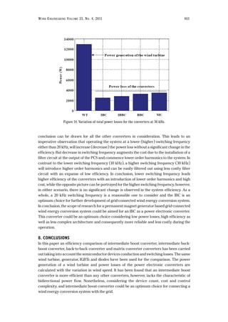 conclusion can be drawn for all the other converters in consideration. This leads to an
imperative observation that operating the system at a lower (higher) switching frequency
either than 20 kHz, will increase (decrease) the power loss without a significant change in the
efficiency. But decrease in switching frequency augments the cost due to the installation of a
filter circuit at the output of the PCS and commence lower order harmonics to the system. In
contrast to the lower switching frequency (10 kHz), a higher switching frequency (30 kHz)
will introduce higher order harmonics and can be easily filtered out using less costly filter
circuit with an expanse of low efficiency. In conclusion, lower switching frequency leads
higher efficiency of the converters with an introduction of lower order harmonics and high
cost, while the opposite picture can be portrayed for the higher switching frequency, however,
in either scenario, there is no significant change is observed in the system efficiency. As a
whole, a 20 kHz switching frequency is a reasonable one to consider and the IBC is an
optimum choice for further development of grid-connected wind energy conversion system.
In conclusion, the scope of research for a permanent magnet generator based grid-connected
wind energy conversion system could be aimed for an IBC as a power electronic converter.
This converter could be an optimum choice considering low power losses, high efficiency as
well as less complex architecture and consequently more reliable and less costly during the
operation.
8. CONCLUSIONS
In this paper an efficiency comparison of intermediate boost converter, intermediate buck-
boost converter, back-to-back converter and matrix converter converters has been carried
out taking into account the semiconductor devices conduction and switching losses. The same
wind turbine, generator, IGBTs and diodes have been used for the comparison. The power
generation of a wind turbine and power losses of the power electronic converters are
calculated with the variation in wind speed. It has been found that an intermediate boost
converter is more efficient than any other converters, however, lacks the characteristic of
bidirectional power flow. Nonetheless, considering the device count, cost and control
complexity, and intermediate boost converter could be an optimum choice for connecting a
wind energy conversion system with the grid.
WIND ENGINEERING VOLUME 35, NO. 4, 2011 461
Figure 14: Variation of total power losses for the converters at 30 kHz.
 