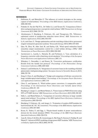 REFERENCES
1. Hoffmann, R., and Mutschler, P., “The influence of control strategies on the energy
capture of wind turbines,” Proceedings of the IEEE Industry Applications Conference,
2000, 886–893.
2. Polinder, H., Van der Pijl, F.F.A. , De Vilder, G..J., and Tavner, P.J., “Comparison of direct-
drive and geared generator concepts for wind turbines,” IEEE Transactions on Energy
Conversion, 21(3), 2006, 725–733
3. Abrahamsen, F., Blaabjerg, F., Pedersen, J.K., and Thoegersen, P.B., “Efficiency-
optimized control of medium-size induction motor drives,” IEEE Transactions on
Industry Applications, 37(6), 2001, 1761–1767
4. Li, H., and Chen, Z., “Design optimization and site matching of direct-drive permanent
magnet wind power generator systems,” Renewable Energy, 34(4), 2009, 1175–1184
5. Qiao, W., Zhou, W., Aller José, M., and Harley, G.R., “Wind speed estimation based
sensorless output maximization control for a wind turbine driving a DFIG,” IEEE
Transactions on Power Electronics, 23(3), 2008, 1156–1169
6. Aarniovuori, L., Laurila, L., Niemela, M., and Pyrhonen, J., “Loss calculation of a
frequency converter with a fixed-step circuit simulator,” Proceedings of the European
Power Electronics and Applications Conference, 2007, 1–9.
7. Whitaker, C., Newmiller, J., and Bower, W., “Converters performance certification:
Results from the Sandia test protocol,” Proceedings of the Photovoltaic Energy
Conversion Conference, 2006, 2219–2222
8. Soltani, F., and Debbache, N., “Integration of converter losses in the modeling of hybrid
photovolatic-wind generating system,” European Journal of Scientific Research, 21(4),
2008, 707–718
9. Zeng, Z., Chen, Z., and Blaabjerg, F., “Design and comparison of full-size converters for
large variable-speed wind turbines,” Proceedings of the European Power Electronics
and Applications Conference, 2007, 1–10
10. Chen, Z., and Spooner, E., “Wind turbine power converters: A comparative study,”
Proceedings of the International Power Electronics and Variable Speed Drives
Conference, 1998, 471 - 476
11. Blaabjerg, F., Jaeger, U., and Munk-Nielsen, S., “Power losses in PWM-VSI inverter using
NPT or PT IGBT devices,” IEEE Transactions on Power Electronics, 10(3), 1995, 358–367
12. Helle, L., and Munk-Nielsen, S., “Comparison of converter efficiency in large variable
speed wind turbines,” Proceedings of the IEEE Applied Power Electronics Conference
and Exposition, 2001, 628–634
13. Blaabjerg, F., Pedersen, J.K., and Jaeger, U., “Evaluation of modern IGBT-modules for
hard-switched AC/DC/AC converters,” Proceedings of the IEEE Industry Applications
Conference, 1995, 997–1005
14. Kraus, R., Turkes, P., and Sigg, J., “Physics-based models of power semiconductor
devices for the circuit simulator SPICE,” Proceedings of the IEEE Power Electronic
Specialist Conference, 1998, 1726–1731.
15. Azar, R., Udrea, F., De Silva, M., Amaratunga, G., Wai Tung, N., Dawson, F., Findlay, W., and
Waind, P., “Advanced SPICE modeling of large power IGBT modules,” IEEE Transactions
on Industry Applications, 40(3), 2004, 710–716
462 EFFICIENCY COMPARISON OF POWER ELECTRONIC CONVERTERS USED IN GRID-CONNECTED
PERMANENT-MAGNET WIND ENERGY CONVERSION SYSTEM BASED ON SEMICONDUCTORS POWER LOSSES
 