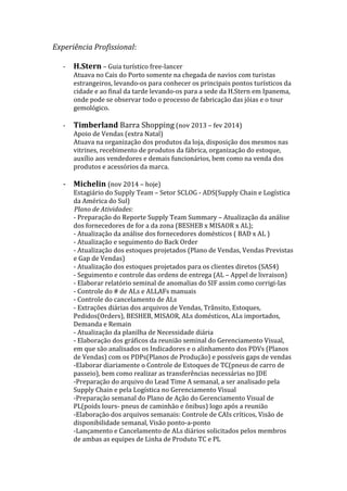Experiência	
  Profissional:	
  
	
  
-­‐ H.Stern	
  –	
  Guia	
  turístico	
  free-­‐lancer	
  
Atuava	
  no	
  Cais	
  do	
  Porto	
  somente	
  na	
  chegada	
  de	
  navios	
  com	
  turistas	
  
estrangeiros,	
  levando-­‐os	
  para	
  conhecer	
  os	
  principais	
  pontos	
  turísticos	
  da	
  
cidade	
  e	
  ao	
  final	
  da	
  tarde	
  levando-­‐os	
  para	
  a	
  sede	
  da	
  H.Stern	
  em	
  Ipanema,	
  
onde	
  pode	
  se	
  observar	
  todo	
  o	
  processo	
  de	
  fabricação	
  das	
  jóias	
  e	
  o	
  tour	
  
gemológico.	
  
	
  
-­‐ Timberland	
  Barra	
  Shopping	
  (nov	
  2013	
  –	
  fev	
  2014)	
  
Apoio	
  de	
  Vendas	
  (extra	
  Natal)	
  	
  
Atuava	
  na	
  organização	
  dos	
  produtos	
  da	
  loja,	
  disposição	
  dos	
  mesmos	
  nas	
  
vitrines,	
  recebimento	
  de	
  produtos	
  da	
  fábrica,	
  organização	
  do	
  estoque,	
  
auxílio	
  aos	
  vendedores	
  e	
  demais	
  funcionários,	
  bem	
  como	
  na	
  venda	
  dos	
  
produtos	
  e	
  acessórios	
  da	
  marca.	
  
	
  
-­‐ Michelin	
  (nov	
  2014	
  –	
  hoje)	
  	
  
Estagiário	
  do	
  Supply	
  Team	
  –	
  Setor	
  SCLOG	
  -­‐	
  ADS(Supply	
  Chain	
  e	
  Logística	
  
da	
  América	
  do	
  Sul)	
  
	
  	
  	
  	
  	
  	
  	
  	
  	
  	
  	
  	
  	
  	
  Plano	
  de	
  Atividades:	
  
-­‐	
  Preparação	
  do	
  Reporte	
  Supply	
  Team	
  Summary	
  –	
  Atualização	
  da	
  análise	
  
dos	
  fornecedores	
  de	
  for	
  a	
  da	
  zona	
  (BESHEB	
  x	
  MISAOR	
  x	
  AL);	
  	
  
-­‐	
  Atualização	
  da	
  análise	
  dos	
  fornecedores	
  domésticos	
  (	
  BAD	
  x	
  AL	
  )	
  	
  
-­‐	
  Atualização	
  e	
  seguimento	
  do	
  Back	
  Order	
  
-­‐	
  Atualização	
  dos	
  estoques	
  projetados	
  (Plano	
  de	
  Vendas,	
  Vendas	
  Previstas	
  
e	
  Gap	
  de	
  Vendas)	
  
-­‐	
  Atualização	
  dos	
  estoques	
  projetados	
  para	
  os	
  clientes	
  diretos	
  (SAS4)	
  
-­‐	
  Seguimento	
  e	
  controle	
  das	
  ordens	
  de	
  entrega	
  (AL	
  –	
  Appel	
  de	
  livraison)	
  
-­‐	
  Elaborar	
  relatório	
  seminal	
  de	
  anomalias	
  do	
  SIF	
  assim	
  como	
  corrigi-­‐las	
  
-­‐	
  Controle	
  do	
  #	
  de	
  ALs	
  e	
  ALLAFs	
  manuais	
  
-­‐	
  Controle	
  do	
  cancelamento	
  de	
  ALs	
  
-­‐	
  Extrações	
  diárias	
  dos	
  arquivos	
  de	
  Vendas,	
  Trânsito,	
  Estoques,	
  
Pedidos(Orders),	
  BESHEB,	
  MISAOR,	
  ALs	
  domésticos,	
  ALs	
  importados,	
  
Demanda	
  e	
  Remain	
  
-­‐	
  Atualização	
  da	
  planilha	
  de	
  Necessidade	
  diária	
  	
  
-­‐	
  Elaboração	
  dos	
  gráficos	
  da	
  reunião	
  seminal	
  do	
  Gerenciamento	
  Visual,	
  
em	
  que	
  são	
  analisados	
  os	
  Indicadores	
  e	
  o	
  alinhamento	
  dos	
  PDVs	
  (Planos	
  
de	
  Vendas)	
  com	
  os	
  PDPs(Planos	
  de	
  Produção)	
  e	
  possíveis	
  gaps	
  de	
  vendas	
  
-­‐Elaborar	
  diariamente	
  o	
  Controle	
  de	
  Estoques	
  de	
  TC(pneus	
  de	
  carro	
  de	
  
passeio),	
  bem	
  como	
  realizar	
  as	
  transferências	
  necessárias	
  no	
  JDE	
  
-­‐Preparação	
  do	
  arquivo	
  do	
  Lead	
  Time	
  A	
  semanal,	
  a	
  ser	
  analisado	
  pela	
  
Supply	
  Chain	
  e	
  pela	
  Logística	
  no	
  Gerenciamento	
  Visual	
  
-­‐Preparação	
  semanal	
  do	
  Plano	
  de	
  Ação	
  do	
  Gerenciamento	
  Visual	
  de	
  
PL(poids	
  lours-­‐	
  pneus	
  de	
  caminhão	
  e	
  ônibus)	
  logo	
  após	
  a	
  reunião	
  
-­‐Elaboração	
  dos	
  arquivos	
  semanais:	
  Controle	
  de	
  CAIs	
  críticos,	
  Visão	
  de	
  
disponibilidade	
  semanal,	
  Visão	
  ponto-­‐a-­‐ponto	
  
-­‐Lançamento	
  e	
  Cancelamento	
  de	
  ALs	
  diários	
  solicitados	
  pelos	
  membros	
  
de	
  ambas	
  as	
  equipes	
  de	
  Linha	
  de	
  Produto	
  TC	
  e	
  PL	
  
 