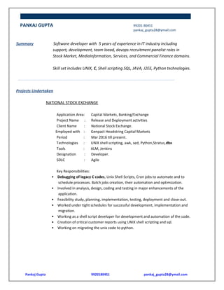 PANKAJ GUPTA 99201 80451
pankaj_gupta28@ymail.com
Summary Software developer with 5 years of experience in IT industry including
support, development, team loead, devops recruitment panelist roles in
Stock Market, MediaInformation, Services, and Commercial Finance domains.
Skill set includes UNIX, C, Shell scripting SQL, JAVA, J2EE, Python technologies.
……………...……………...……………...……………...……………...……………...……………...……………...……………...……………...…
Projects Undertaken
NATIONAL STOCK EXCHANGE
Application Area: Capital Markets, Banking/Exchange
Project Name : Release and Deployment activities
Client Name : National Stock Exchange.
Employed with : Genpact Headstring Capital Markets
Period : Mar 2016 till present.
Technologies : UNIX shell scripting, awk, sed, Python,Stratus,dbx
Tools : ALM, Jenkins
Designation : Developer.
SDLC : Agile
Key Responsibilities:
• Debugging of legacy C codes, Unix Shell Scripts, Cron jobs to automate and to
schedule processes. Batch jobs creation, their automation and optimization.
• Involved in analysis, design, coding and testing in major enhancements of the
application.
• Feasibility study, planning, implementation, testing, deployment and close-out.
• Worked under tight schedules for successful development, implementation and
migration.
• Working as a shell script developer for development and automation of the code.
• Creation of critical customer reports using UNIX shell scripting and sql.
• Working on migrating the unix code to python.
Pankaj Gupta 9920180451 pankaj_gupta28@ymail.com
 