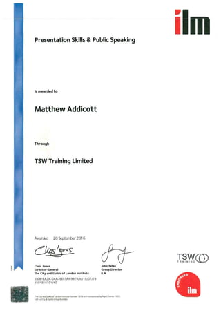 m
Presentation Skills & Public Speaking
Is awarded to
Matthew Addicott
Through
TSW Training Limited
Awarded 20 September 2016
Chris Jones
Director-General
The City and Guilds of London lnstitute
John Yates
Group Director
ILM
20091 6/E23L-04/076657/RXl9979/M/1 8/07/79
5501816101 /40
The Ci(y and Guilds oT London lnititute }ounded I 878 and lncot(iota{ea by Royal Chattet I 900.
ILM is a Ci(y & Guilds GTOU(l buiinesi.
!@ ,
l@iii
rfiNY? (II?
 