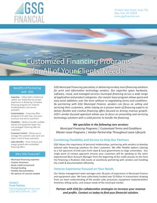 GSG Municipal Financing specializes in delivering turnkey muni financing solutions
for print and information technology vendors. Our expertise spans hardware,
software, cloud, and managed services municipal financing across a wide range
of application and product categories. Our master lease program allows quick and
easy asset additions over the term without re-negotiating terms and conditions.
By partnering with GSG Municipal Finance, vendors can focus on selling and
servicing their customers, while relying on a proven team of financing experts to
deliver flexible and creative financing offers focused on driving revenue growth.
GSG’s vendor focused approach allows you to focus on presenting and servicing
technology solutions with a solid partner to handle the financing.
We specialize in the following core services:
Municipal Financing Programs | Customized Terms and Conditions
Master Lease Programs | Vendor Partnership Throughout Lease Lifecycle
Combining Flexibility and Service to Help Our Partners
GSG Values the importance of personal relationships, partnering with vendors to develop
tailored sales financing solutions for their customers. We offer flexible options catering
to a full spectrum of end-users from state & local governments to large universities. Our
single point of contact approach ensures your customers will be speaking to the same
experienced Muni Account Manager from the beginning of the credit process to the time
the financing is finalized. GSG excels at seamlessly partnering with vendors and handling
the credit & documentation efficiently.
Veteran Experience Focused on Your Needs
Our Senior management team averages over 20 years of experience in Municipal Finance
and equipment sales. We have collectively funded over $3 billion in transactions drawing
from our keen understanding of the vendor sales processes, equipment implementation
timelines, billing cycles, and unique needs of the municipal market.
Partner with GSG for collaborative strategies to increase your revenue
and profits. Contact us today to find your financial solution.
Why GSG Financial?
-- Municipal financing expertise
-- Custom structures
-- Quick credit turnaround
-- Prompt funding
-- Flexible documentation
-- No opinion of counsel needed
Benefits of Partnering
with GSG
-- Expertise – Utilize GSG’s intellectual
capital. Our leadership has proven
experience in delivering innovative
financing programs for material
handling dealers and service
providers.
-- Customization – Financing offers
designed to fit with how you price,
structure and sell to customers.
-- Flexibility – Ability to bundle multiple
brands and equipment types into
one packaged financing offer for
customers.
-- Customer Control – Allows you to
manage the customer sales cycle and
share in end of lease outcomes.
-- Sales Benefits – Drive revenue and
margin growth with embedded
financing offers.
53 West 36th Street, Suite 701
New York, NY 10018
www.gsgfinancial.com
Contact:
Frank Stellato
fstellato@gsgfinancial.com
(212) 602-1183 ext. 2355
Customized Financing Programs
for All of Your Clients’ Needs!
 