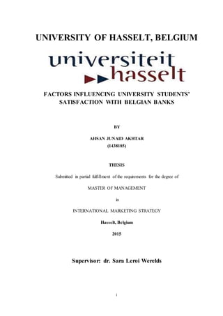 i
UNIVERSITY OF HASSELT, BELGIUM
FACTORS INFLUENCING UNIVERSITY STUDENTS’
SATISFACTION WITH BELGIAN BANKS
BY
AHSAN JUNAID AKHTAR
(1438185)
THESIS
Submitted in partial fulfillment of the requirements for the degree of
MASTER OF MANAGEMENT
in
INTERNATIONAL MARKETING STRATEGY
Hasselt, Belgium
2015
Supervisor: dr. Sara Leroi Werelds
 