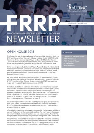 IN THIS ISSUE
 Open House 2015-FRRP Awards
 FRRP Publications
 FRRP Residents’ News
 In the Spotlight
 Why Research?
OPEN HOUSE 2015
The Fellowship and Residency Research Program at the Faculty of Medicine
(FM) and the American University of Beirut Medical Center (AUBMC) held
its second clinical research open house on June 5, 2015, in the Hisham
Jaroudi Auditorium, Rafic Hariri School of Nursing. This year’s Open House
showcased 46 graduating residents who presented their research work.
In her opening speech, Dr. Samia Khoury, Associate Dean for Clinical and
Translational Research, Director of Abu Haidar Neuroscience Institute and
Director of Nehme and Therese Tohme Multiple Sclerosis Center at AUBMC
welcomed all the attendees from all departments to the 2nd
Clinical
Research Open House.
Dr. Hani Tamim, Associate professor, Director of the Biostatistics Unit at
the CRI and Director of the Fellowship and Residency Research Program
(FRRP) introduced the Clinical Research Institute (CRI) which plays a
major role in supporting clinical research at AUBMC.
In his turn, Dr. Ali Taher, professor of medicine, associate chair of research,
and Director of the Fellowship and Residency Research Program (FRRP)
delivered a presentation on the program which has developed to a
required component at the Faculty of Medicine at AUBMC. First implemented
at the Department of Internal Medicine (IM) in 2011/2012, the program
requires all residents to participate in a research project throughout
their residency period. (Continued on page 2)
Several oral presentations for the second group of graduating residents
who participated in the Fellowship and Residency Research Program
(FRRP) followed. Presentations highlighted the results of their research
projects in diverse topics.
45 graduating residents’ posters were displayed in the back yard of Hisham
Jaroudi Auditorium for the audience to explore. The event featured an award
ceremony for both residents’ posters and oral presentations. Awards that
recognized the unique talents of the presenters were granted to the participants.
The 2nd
Clinical Research Open House shed light on the residents’ painstaking
efforts that culminated in the development of their research. Each resident
had the opportunity to present the results of the work attained under the
supervision of faculty advisors from different AUBMC departments.
ISSUE NO.2 - WINTER 2016
 