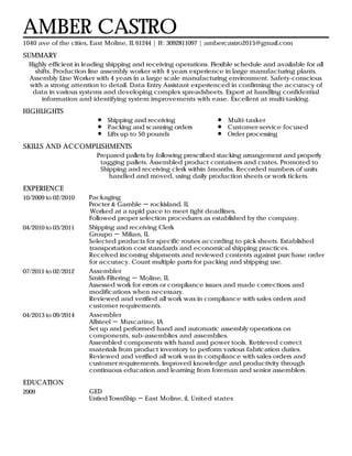 SUMMARY
HIGHLIGHTS
SKILLS AND ACCOMPLISHMENTS
EXPERIENCE
EDUCATION
AMBER CASTRO
1040 ave of the cities, East Moline, IL 61244 | H: 3092811097 | ambercastro2015@gmail.com
Highly efficient in leading shipping and receiving operations. Flexible schedule and available for all
shifts. Production line assembly worker with 4 years experience in large manufacturing plants.
Assembly Line Worker with 4 years in a large scale manufacturing environment. Safety-conscious
with a strong attention to detail. Data Entry Assistant experienced in confirming the accuracy of
data in various systems and developing complex spreadsheets. Expert at handling confidential
information and identifying system improvements with ease. Excellent at multi-tasking.
Shipping and receiving
Packing and scanning orders
Lifts up to 50 pounds
Multi-tasker
Customer-service focused
Order processing
Prepared pallets by following prescribed stacking arrangement and properly
tagging pallets. Assembled product containers and crates. Promoted to
Shipping and receiving clerk within 5months. Recorded numbers of units
handled and moved, using daily production sheets or work tickets.
10/2009 to 02/2010 Packaging
Procter & Gamble － rockisland, IL
Worked at a rapid pace to meet tight deadlines.
Followed proper selection procedures as established by the company.
04/2010 to 03/2011 Shipping and receiving Clerk
Groupo － Milian, IL
Selected products for specific routes according to pick sheets. Established
transportation cost standards and economical shipping practices.
Received incoming shipments and reviewed contents against purchase order
for accuracy. Count multiple parts for packing and shipping use.
07/2011 to 02/2012 Assembler
Smith Filtering － Moline, IL
Assessed work for errors or compliance issues and made corrections and
modifications when necessary.
Reviewed and verified all work was in compliance with sales orders and
customer requirements.
04/2013 to 09/2014 Assembler
Allsteel － Muscatine, IA
Set up and performed hand and automatic assembly operations on
components, sub-assemblies and assemblies.
Assembled components with hand and power tools. Retrieved correct
materials from product inventory to perform various fabrication duties.
Reviewed and verified all work was in compliance with sales orders and
customer requirements. Improved knowledge and productivity through
continuous education and learning from foreman and senior assemblers.
2009 GED
Untied TownShip － East Moline, il, United states
 