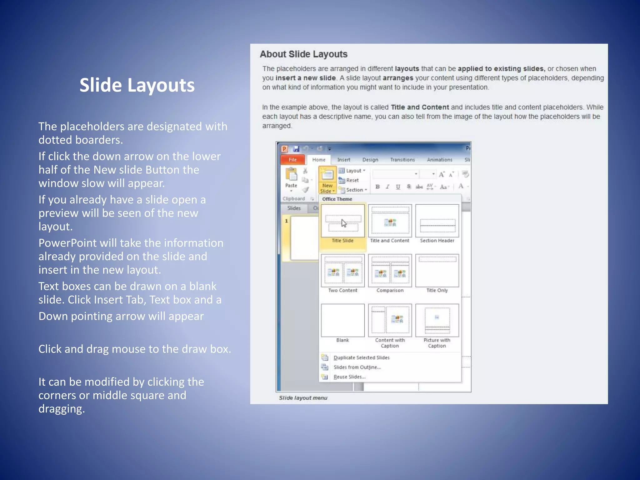 Slide Layouts
The placeholders are designated with
dotted boarders.
If click the down arrow on the lower
half of the New slide Button the
window slow will appear.
If you already have a slide open a
preview will be seen of the new
layout.
PowerPoint will take the information
already provided on the slide and
insert in the new layout.
Text boxes can be drawn on a blank
slide. Click Insert Tab, Text box and a
Down pointing arrow will appear
Click and drag mouse to the draw box.
It can be modified by clicking the
corners or middle square and
dragging.
 