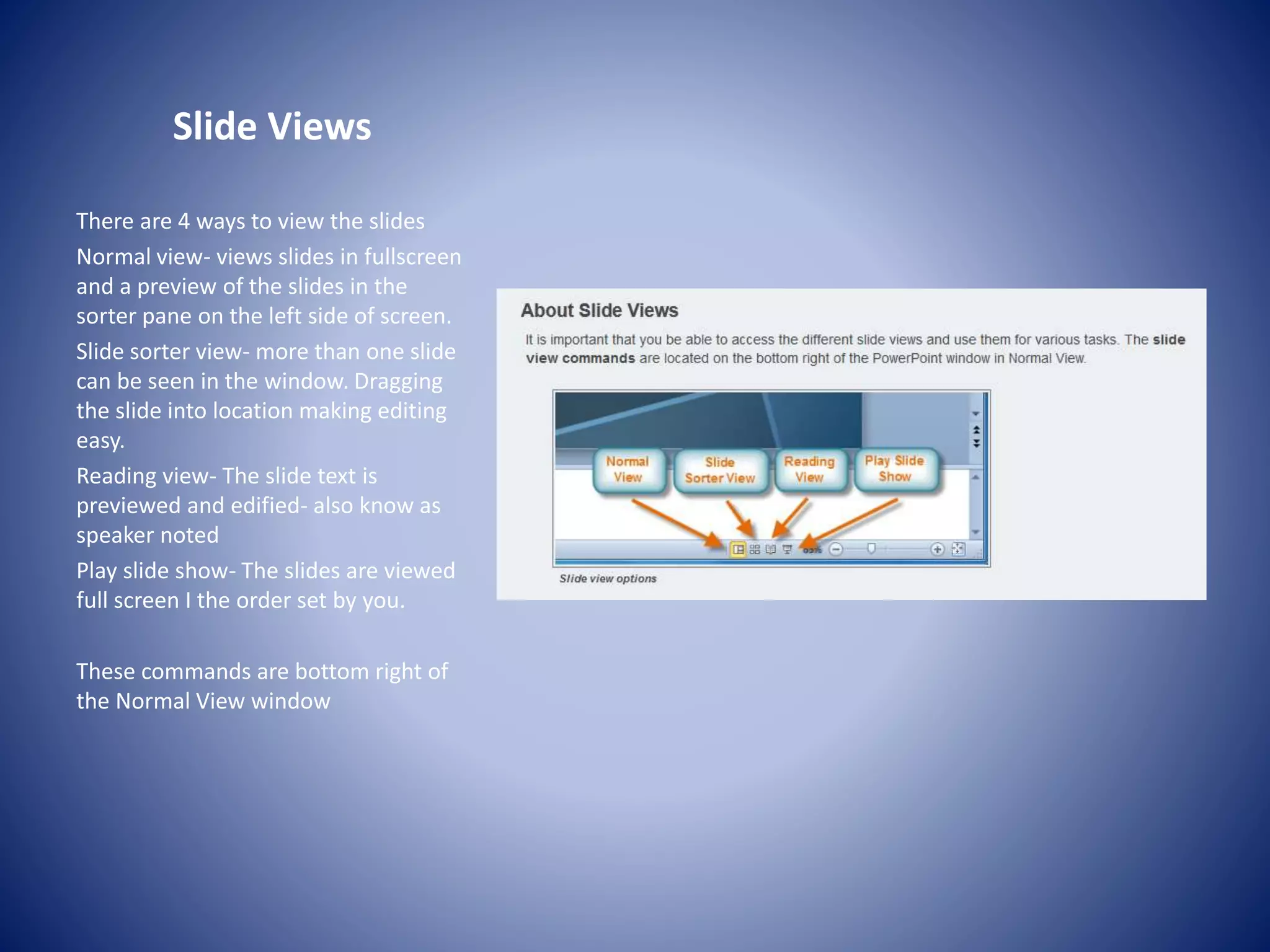 Slide Views
There are 4 ways to view the slides
Normal view- views slides in fullscreen
and a preview of the slides in the
sorter pane on the left side of screen.
Slide sorter view- more than one slide
can be seen in the window. Dragging
the slide into location making editing
easy.
Reading view- The slide text is
previewed and edified- also know as
speaker noted
Play slide show- The slides are viewed
full screen I the order set by you.
These commands are bottom right of
the Normal View window
 