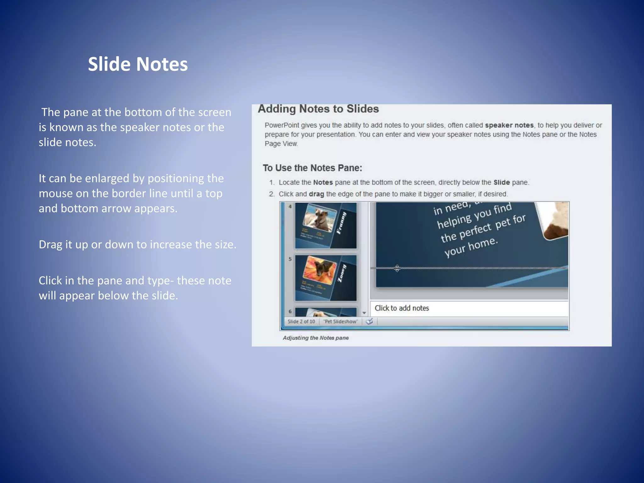Slide Notes
The pane at the bottom of the screen
is known as the speaker notes or the
slide notes.
It can be enlarged by positioning the
mouse on the border line until a top
and bottom arrow appears.
Drag it up or down to increase the size.
Click in the pane and type- these note
will appear below the slide.
 