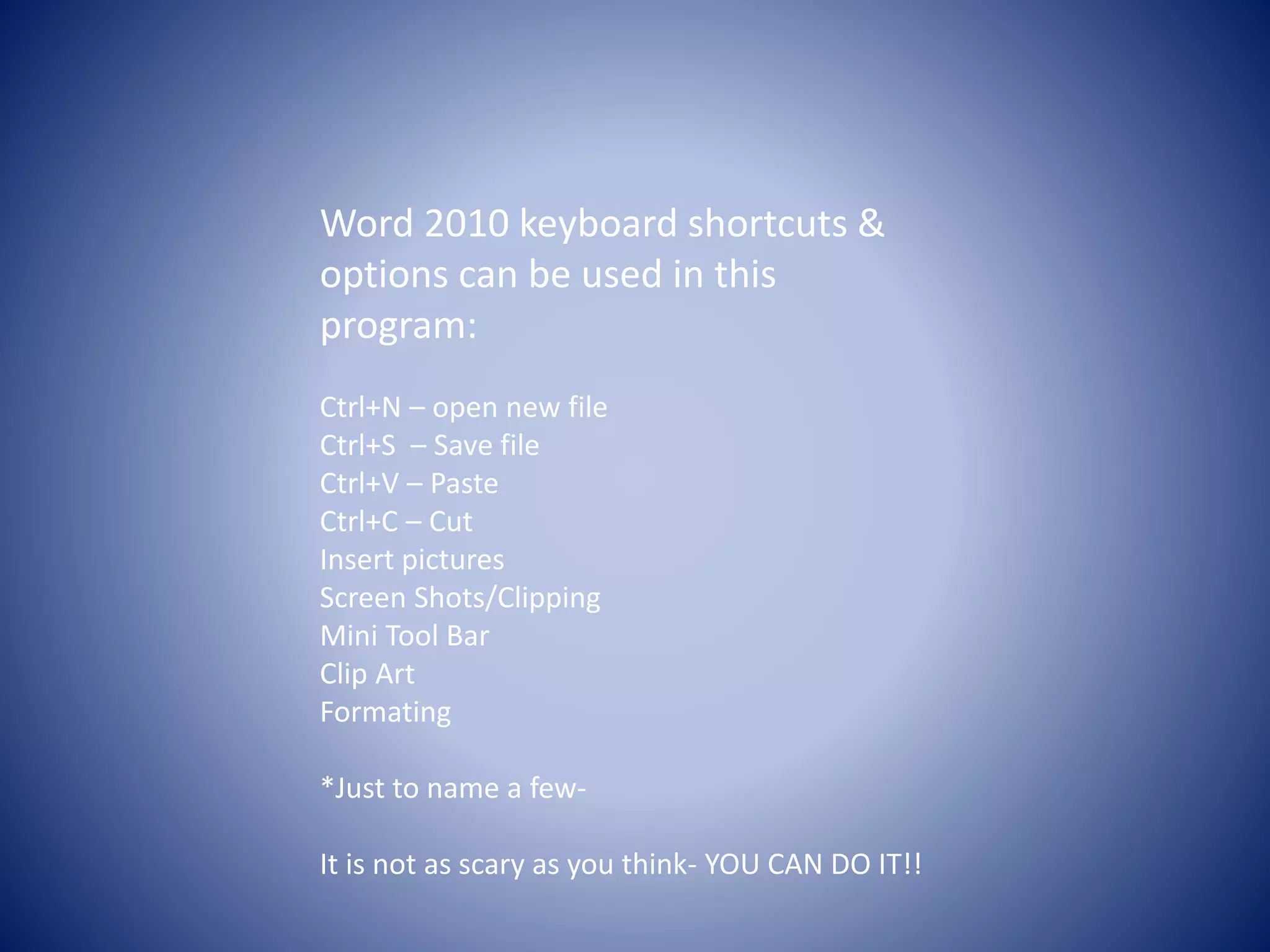 Word 2010 keyboard shortcuts &
options can be used in this
program:
Ctrl+N – open new file
Ctrl+S – Save file
Ctrl+V – Paste
Ctrl+C – Cut
Insert pictures
Screen Shots/Clipping
Mini Tool Bar
Clip Art
Formating
*Just to name a few-
It is not as scary as you think- YOU CAN DO IT!!
 