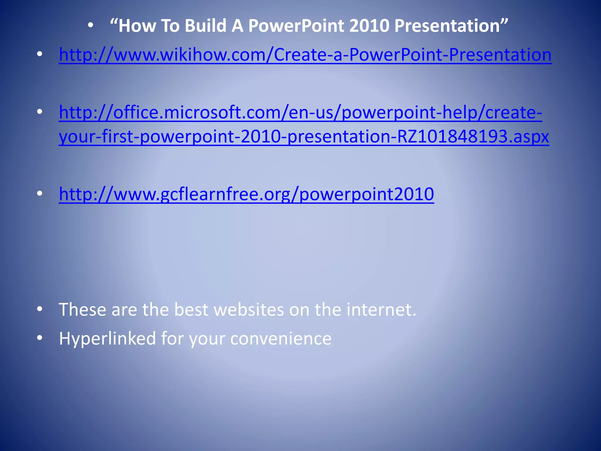 • “How To Build A PowerPoint 2010 Presentation”
• http://www.wikihow.com/Create-a-PowerPoint-Presentation
• http://office.microsoft.com/en-us/powerpoint-help/create-
your-first-powerpoint-2010-presentation-RZ101848193.aspx
• http://www.gcflearnfree.org/powerpoint2010
• These are the best websites on the internet.
• Hyperlinked for your convenience
 