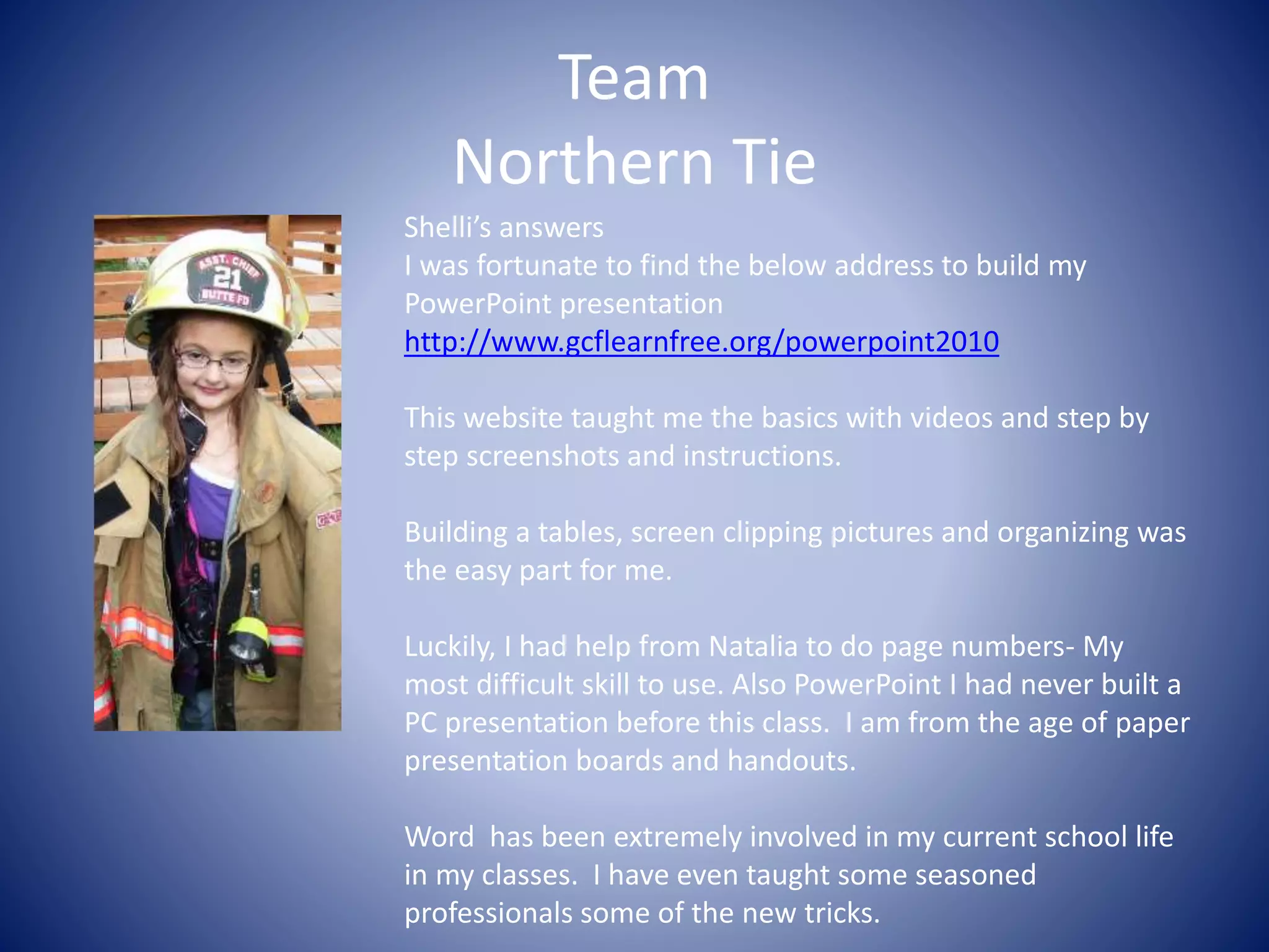 Team
Northern Tie
Shelli’s answers
I was fortunate to find the below address to build my
PowerPoint presentation
http://www.gcflearnfree.org/powerpoint2010
This website taught me the basics with videos and step by
step screenshots and instructions.
Building a tables, screen clipping pictures and organizing was
the easy part for me.
Luckily, I had help from Natalia to do page numbers- My
most difficult skill to use. Also PowerPoint I had never built a
PC presentation before this class. I am from the age of paper
presentation boards and handouts.
Word has been extremely involved in my current school life
in my classes. I have even taught some seasoned
professionals some of the new tricks.
 