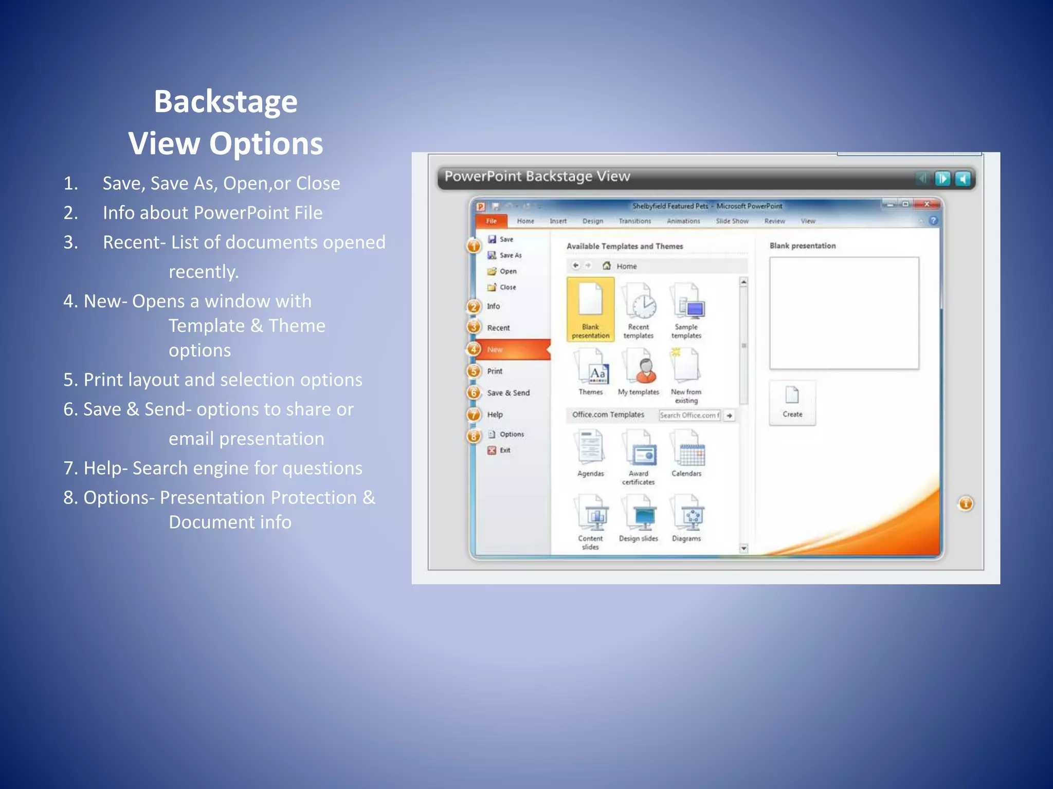 Backstage
View Options
1. Save, Save As, Open,or Close
2. Info about PowerPoint File
3. Recent- List of documents opened
recently.
4. New- Opens a window with
Template & Theme
options
5. Print layout and selection options
6. Save & Send- options to share or
email presentation
7. Help- Search engine for questions
8. Options- Presentation Protection &
Document info
 