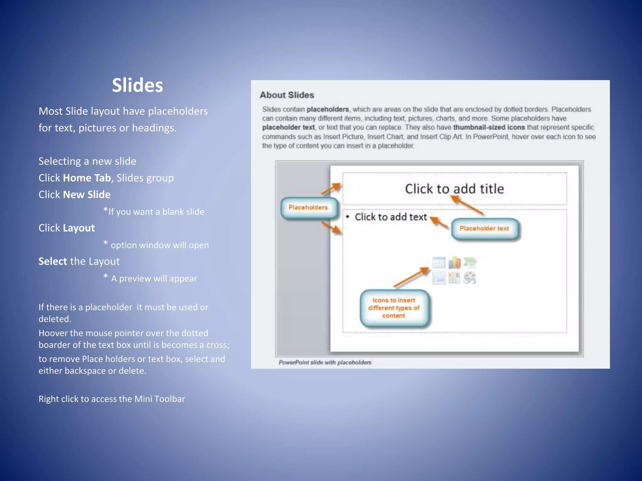 Slides
Most Slide layout have placeholders
for text, pictures or headings.
Selecting a new slide
Click Home Tab, Slides group
Click New Slide
*If you want a blank slide
Click Layout
* option window will open
Select the Layout
* A preview will appear
If there is a placeholder it must be used or
deleted.
Hoover the mouse pointer over the dotted
boarder of the text box until is becomes a cross;
to remove Place holders or text box, select and
either backspace or delete.
Right click to access the Mini Toolbar
 