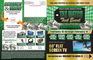 YOU ARE INVITED TO ATTEND THE FIRST EVER
TUESDAY
FEBRUARY 10
9AM-8PM
WEDNESDAY
FEBRUARY 11
9AM-8PM
THURSDAY
FEBRUARY 12
9AM-8PM
FRIDAY
FEBRUARY 13
9AM-8PM
SATURDAY
FEBRUARY 14
9AM-8PM
February 10 through February 14
TAXMATCHTent Event
WESLEY CHAPEL NISSAN’S OFFSITE
ONE LOCATION ONLY: WALMART IN LARGO, FL See Inside
For Details
REGISTERTO WIN A
SCRATCH
WIN!&Scratch here to reveal your
winning number.
27844
WINNER
CHECK YOUR WINNING
NUMBER BELOW!
*NO PURCHASE OR DONATION NECESSARY TO ENTER OR WIN. PURCHASE OR DONATION DOES NOT INCREASE CHANCES OF WINNING. Void where prohibited. Scratching off a winning combination qualifies you to play the
$25,000 instant win Scratch Off Ticket contest. $25,000 Instant Win Scratch Off Ticket requires removing (6) of (30) scratch off surfaces to reveal winning symbols to claim cash prize, which may be used to purchase a used
2014 Nissan Maxima (stk#30938; retail value: $34,980) Odds are 1:593,775. If you are not a grand prize winner or a winner of the other prizes, you will receive a $5 Walmart Gift Card as a consolation prize. Odds
of winning a $5Walmart Gift Card are 99,995:100,000. Odds of winning a $500 Walmart Gift Card are 1:100,000. Odds of winning $1,500 cash are 1:100,000. Odds of winning 70” Flat Screen TV (Value $1,600) are
1:100,000.Odds of winning a set of Apple Beats ($199 value) are 1:100,000. Odds of winning 50 Gallons of gas are 1:100,000. Winner/addressee must be 18 years or older, and must bring flyer and/or game piece to
event location during the sale dates listed above to claim prize. a) All taxes are the responsibility of the prize winner. b) No purchase necessary. Restrictions apply. The designated winner must show valid state I.D. and must
be verified as the designated winner on file with the insurance company. c) Grand prize & other prizes shall be awarded within 45 days of receipt and verification of documentation by the qualified prize winner. d) Dealer
and/or event coordinator, and advertising agency are not responsible for lost, late or misdirected prize piece. e) This sweepstakes game is sponsored by the dealership listed on advertisement. f) Eligibility limited to U.S.
residents. Employees and relatives of dealership are ineligible to participate in this promotion. See dealer for complete contest rules. Any unclaimed prize will not be awarded. Must be 18 years of age or older to win. Photos
are for illustration purposes only. NAME REMOVAL: If you do not wish to receive future mailings in connection with sweepstakes or contests from the sponsor named below, please mail request to: Wesley Chapel Nissan,
28519 State Road 54, Wesley Chapel, FL 33544.
Apple Beats
70”FLATSCREENTV
50 Gallons Gas $1,500 CASH
27844
95113
61780
45649 30478
If the number you scratched off
matches one of the numbers listed
here you are a WINNER of one of
these prizes listed. Visit our offsite
event HQ to claim your prize.
52112
$500 WALMART
GIFT CARD
UP
TO
WINNING
NUMBERS
2014 Nissan Maxima
Congratulations
you win !
60” FLAT
SCREEN TV
PRSRT STD
U.S. POSTAGE PAID
TEXARKANA, TX
PERMIT NO. 228
MAILING ADDRESS
WESLEY CHAPEL NISSAN
28519 STATE ROAD 54
WESLEY CHAPEL, FL 33544
POSTMASTER-TIME SENSITIVE!
The winners have been mailed
for all prizes! You could be
holding the Grand Prize
winning mailer!
Si habla espanol!
 